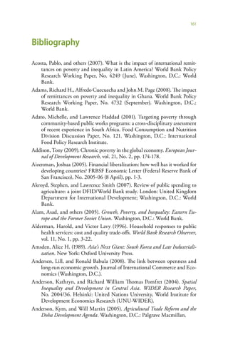 161



Bibliography

Acosta, Pablo, and others (2007). What is the impact of international remit-
    tances on poverty and inequality in Latin America? World Bank Policy
    Research Working Paper, No. 4249 (June). Washington, D.C.: World
    Bank.
Adams, Richard H., Alfredo Cuecuecha and John M. Page (2008). The impact
    of remittances on poverty and inequality in Ghana. World Bank Policy
    Research Working Paper, No. 4732 (September). Washington, D.C.:
    World Bank.
Adato, Michelle, and Lawrence Haddad (2001). Targeting poverty through
    community-based public works programs: a cross-disciplinary assessment
    of recent experience in South Africa. Food Consumption and Nutrition
    Division Discussion Paper, No. 121. Washington, D.C.: International
    Food Policy Research Institute.
Addison, Tony (2009). Chronic poverty in the global economy. European Jour-
    nal of Development Research, vol. 21, No. 2, pp. 174-178.
Aizenman, Joshua (2005). Financial liberalization: how well has it worked for
    developing countries? FRBSF Economic Letter (Federal Reserve Bank of
    San Francisco), No. 2005-06 (8 April), pp. 1-3.
Akroyd, Stephen, and Lawrence Smith (2007). Review of public spending to
    agriculture: a joint DFID/World Bank study. London: United Kingdom
    Department for International Development; Washington, D.C.: World
    Bank.
Alam, Asad, and others (2005). Growth, Poverty, and Inequality: Eastern Eu-
    rope and the Former Soviet Union. Washington, D.C.: World Bank.
Alderman, Harold, and Victor Lavy (1996). Household responses to public
    health services: cost and quality trade-offs. World Bank Research Observer,
    vol. 11, No. 1, pp. 3-22.
Amsden, Alice H. (1989). Asia’s Next Giant: South Korea and Late Industriali-
    zation. New York: Oxford University Press.
Andersen, Lill, and Ronald Babula (2008). The link between openness and
    long-run economic growth. Journal of International Commerce and Eco-
    nomics (Washington, D.C.).
Anderson, Kathryn, and Richard William Thomas Pomfret (2004). Spatial
    Inequality and Development in Central Asia. WIDER Research Paper,
    No. 2004/36. Helsinki: United Nations University, World Institute for
    Development Economics Research (UNU-WIDER).
Anderson, Kym, and Will Martin (2005). Agricultural Trade Reform and the
    Doha Development Agenda. Washington, D.C.: Palgrave Macmillan.
 