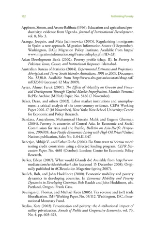 162                                                            Rethinking Poverty


Appleton, Simon, and Arsene Balihuta (1996). Education and agricultural pro-
    ductivity: evidence from Uganda. Journal of International Development,
    vol. 8, No. 3.
Arango, Joaquín, and Maia Jachimowicz (2005). Regularizing immigrants
    in Spain: a new approach. Migration Information Source (1 September).
    Washington, D.C.: Migration Policy Institute. Available from http://
    www.migrationinformation.org/Feature/display.cfm?ID=331
Asian Development Bank (2002). Poverty profile (chap. II). In Poverty in
    Pakistan: Issues, Causes, and Institutional Responses. Islamabad.
Australian Bureau of Statistics (2004). Experimental Estimates and Projections,
    Aboriginal and Torres Strait Islander Australians, 1991 to 2009. Document
    No. 3238.0. Available from http://www.abs.gov.au/ausstats/abs@.nsf/
    mf/3238.0 (accessed 12 May 2009).
Aysan, Ahmet Faruk (2007). The Effects of Volatility on Growth and Finan-
    cial Development Through Capital Market Imperfections. Munich Personal
    RePEc Archive (MPRA) Paper, No. 5486 (7 November).
Baker, Dean, and others (2002). Labor market institutions and unemploy-
    ment: a critical analysis of the cross-country evidence. CEPA Working
    Paper 2002-17 (18 November). New York: New School University: Center
    for Economic and Policy Research.
Bandara, Amarakoon, Muhammad Hussain Malik and Eugene Gherman
    (2004). Poverty in countries of Central Asia. In Economic and Social
    Commission for Asia and the Pacific, Bulletin on Asia-Pacific Perspec-
    tives, 2004/05: Asia-Pacific Economies: Living with High Oil Prices? United
    Nations publication, Sales No. E.04.II.F.47.
Banerjee, Abhijit V., and Esther Duflo (2004). Do firms want to borrow more?
    testing credit constraints using a directed lending program. CEPR Dis-
    cussion Paper, No. 4681 (October). London: Centre for Economic Policy
    Research.
Barker, Eileen (2007). What would Ghandi do? Available from http://www.
    mediate.com/articles/ebarker4.cfm (accessed 15 December 2008). Origi-
    nally published in ACResolution Magazine (spring 2007).
Baulch, Bob, and John Hoddinott (2000). Economic mobility and poverty
    dynamics in developing countries. In Economic Mobility and Poverty
    Dynamics in Developing Countries, Bob Baulch and John Hoddinott, eds.
    Portland, Oregon: Frank Cass.
Baunsgaard, Thomas, and Michael Keen (2005). Tax revenue and (or?) trade
    liberalization. IMF Working Paper, No. 05/112. Washington, D.C.: Inter-
    national Monetary Fund.
Bayliss, Kate (2002). Privatization and poverty: the distributional impact of
    utility privatization. Annals of Public and Cooperative Economics, vol. 73,
    No. 4, pp. 603-625.
 