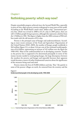1



Chapter I
Rethinking poverty: which way now?

Despite remarkable progress achieved since the Second World War, especially
in parts of Asia, abject poverty remains widespread in many parts of the world.
According to the World Bank’s much cited “dollar-a-day” international pov-
erty line, which was revised in 2008 to $1.25 a day in 2005 prices, there are
still 1.4 billion people living in poverty, although this represents a decline from
the 1.9 billion in 1981. This figure is higher than the 2004 estimate of 984 mil-
lion made with the old measure of $1-a-day.
      Poverty is the principal cause of hunger and undernourishment. Accord-
ing to most recent estimates of the Food and Agriculture Organization of
the United Nations (FAO, 2009), the number of hungry people worldwide is
963 million (figure I.1), or about 14.6 per cent of the estimated world popula-
tion of 6.6 billion, representing an increase of 142 million over the figure for
1990-1992. Most of the undernourished are in developing countries. Insofar
as the poverty line is supposed to be determined principally in terms of the
money income needed to avoid going hungry, the large discrepancy between
the numbers for poverty and hunger and especially between their apparent
trends becomes a source of rather fundamental concerns about the significance
of the measures being used and cited.
      Poverty claims the lives of 25,000 children each day. They “die quietly in
some of the poorest villages on earth, far removed from the scrutiny and the

Figure I.1
Undernourished people in the developing world, 1990-2008

            1,000


             950


             900
 Millions




             850


             800


             750


             700
                    1990-1992          1995-1997            2003-2005           2007-2008
Source: Food and Agriculture Organization of the United Nations (2008; 2009).
 