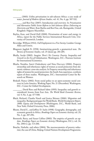Bibliography                                                                163


________ (2003). Utility privatisation in sub-saharan Africa: a case study of
    water. Journal of Modern African Studies, vol. 41, No. 4, pp. 507-532.
________ , and Ben Fine (2007). Introduction and overview. In Privatization
    and Alternative Public Sector Reform in Sub-Saharan Africa: Delivering on
    Electricity and Water, Kate Bayliss and Ben Fine, eds. Basingstoke, United
    Kingdom: Palgrave Macmillan.
Bayliss, Kate, and David Hall (2000). Privatisation of water and energy in
    Africa, report for the Public Services International Research Unit, Uni-
    versity of Greenwich, London.
Beveridge, William (1944). Full Employment in a Free Society. London: George
    Allen and Unwin.
Bhagwati, Jagdish N. (1958). Immiserizing growth: a geometrical note. The
   Review of Economic Studies, vol. 25 (June) pp. 201-205.
Bhalla, Surijit (2002). Imagine There’s No Country: Poverty, Inequality and
    Growth in the Era of Globalization. Washington, D.C.: Peterson Institute
    for International Economics.
Bhatla, Nandita, Sawti Chakraborty and Nata Duvvury (2006). Property
    ownership and inheritance rights of women as social protection from do-
    mestic violence: cross-site analysis. In Property ownership and inheritance
    rights of women for social protection: the South Asia experience, synthesis
    report of three studies. Washington, D.C.: International Center for Re-
    search on Women.
Birdsall, Nancy (2002). From social policy to an open-economy social con-
    tract in Latin America. Working Paper, No. 21 (December). Washington,
    D.C.: Center for Global Development.
________ , David Ross and Richard Sabot (1995). Inequality and growth re-
    considered: lessons from East Asia. The World Bank Economic Review,
    vol. 9, No. 3, pp. 477-508.
Black, Richard, Claudia Natali and Jessica Skinner (2006). Migration and
    inequality. Background paper for World Bank, World Development Report,
    2006: Equity and Development (Washington, D.C., World Bank, and
    New York, Oxford University Press, 2006).
Bloom, David E., and Jeffrey D. Sachs (1998). Geography, demography, and
    economic growth in Africa. Brookings Papers on Economic Activity, vol. 29,
    No. 2, pp. 207-296.
Bosworth, Barry, and Susan Collins (2003). The empirics of growth: an up-
   date. Brookings Papers on Economic Activity (Washington, D.C.), vol. 34,
   No. 2003-2, pp. 113-206.
Bouche, Nathalie, and others (2004). The macroeconomics of poverty reduc-
   tion: the case of China. Beijing: United Nations Development Programme.
 