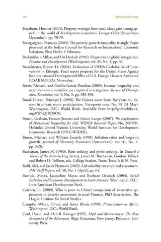 164                                                            Rethinking Poverty


Bourbeau, Heather (2001). Property wrongs: how weak ideas gain strong ap-
    peal in the world of development economics. Foreign Policy (November-
    December), pp. 78-79.
Bourguignon, François (2004). The poverty-growth-inequality triangle. Paper
    presented at the Indian Council for Research on International Economic
    Relations. New Delhi, 4 February.
Brahmbhatt, Milan, and Uri Dadush (1996). Disparities in global integration.
    Finance and Development (Washington), vol. 33, No. 3, pp. 47.
Brandstetter, Robert H. (2004). Evaluation of OFDA Cash-for-Relief inter-
    vention in Ethiopia. Final report prepared for the United States Agency
    for International Development/Office of U.S. Foreign Disaster Assistance
    (USAID/OFDA). November.
Breen, Richard, and Cecilia Garcia-Penalosa (2005). Income inequality and
    macroeconomic volatility: an empirical investigation. Review of Develop-
    ment Economics, vol. 9, No. 3, pp. 380-398.
Brook Cowen, Penelope J. (1996). The Guinea water lease: five years on, les-
    sons in private sector participation. Viewpoint note, No. 78 (31 May).
    Washington, D.C.: World Bank. Available from http://go.worldbank.
    org/0W3Q JRD8O0.
Brown, Graham, Frances Stewart and Arnim Langer (2007). The Implications
    of Horizontal Inequality for Aid. WIDER Research Paper, No. 2007/51.
    Helsinki: United Nations University, World Institute for Development
    Economics Research (UNU-WIDER).
Bruno, Michael, and William Easterly (1998). Inflation crises and long-run
    growth. Journal of Monetary Economics (Amsterdam), vol. 41, No. 1,
    pp. 3-26.
Buchanan, James M. (1980). Rent seeking and profit seeking. In Toward a
    Theory of the Rent-Seeking Society, James M. Buchanan, Gordon Tullock
    and Robert D. Tollison, eds. College Station, Texas: Texas A & M Press.
Bulíř, Aleš, and Javier Hamann (2003). Aid volatility: an empirical assessment.
    IMF Staff Papers, vol. 50, No. 1 (April), pp. 64.
Buvinic, Mayra, Jacqueline Mazza and Ruthane Deutsch (2004). Social
    Inclusion and Economic Development in Latin America. Washington, D.C.:
    Inter-American Development Bank.
Caizhen, Lu (2009). Who is poor in China? comparison of alternative ap-
    proaches to poverty assessment in rural Yunnan. PhD dissertation. The
    Hague: Institute for Social Studies.
Campbell-White, Oliver, and Anita Bhatia (1998). Privatization in Africa.
    Washington, D.C.: World Bank.
Card, David, and Alan B. Krueger (1995). Myth and Measurement: The New
    Economics of the Minimum Wage. Princeton, New Jersey: Princeton Uni-
    versity Press.
 