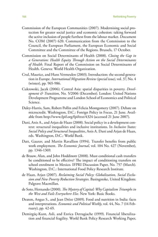 166                                                              Rethinking Poverty


Commission of the European Communities (2007). Modernising social pro-
    tection for greater social justice and economic cohesion: taking forward
    the active inclusion of people furthest from the labour market. Document
    No. COM (2007) 620. Communication from the Commission to the
    Council, the European Parliament, the European Economic and Social
    Committee and the Committee of the Regions. Brussels, 17 October.
Commission on Social Determinants of Health (2008). Closing the Gap in
    a Generation: Health Equity Through Action on the Social Determinants
    of Health. Final Report of the Commission on Social Determinants of
    Health. Geneva: World Health Organization.
Crul, Maurice, and Hans Vermeulen (2003). Introduction: the second genera-
    tion in Europe. International Migration Review (special issue), vol. 37, No. 4
    (winter), pp. 965-986.
Cukrowski, Jacek (2006). Central Asia: spatial disparities in poverty. Devel-
    opment & Transition, No. 5/2006 (December). London: United Nations
    Development Programme and London School of Economics and Political
    Science.
Daley-Harris, Sam, Robert Pollin and Felicia Montgomery (2007). Debate on
    microcredit. Washington, D.C.: Foreign Policy in Focus, 21 June. Avail-
    able from http://www.fpif.org/fpifttxt/4324 (accessed 21 June 2007).
Dani, Anis A., and Arjan de Haan (2008). Social policy in a development con-
    text: structural inequalities and inclusive institutions. In Inclusive States:
    Social Policy and Structural Inequalities, Anis A. Dani and Arjan de Haan,
    eds. Washington, D.C.: World Bank.
Datt, Gaurav, and Martin Ravallion (1994). Transfer benefits from public
    work employment. The Economic Journal, vol. 104 No. 427 (November),
    pp. 1346-1369.
de Brauw, Alan, and John Hoddinott (2008). Must conditional cash transfers
    be conditioned to be effective? The impact of conditioning transfers on
    school enrolment in Mexico. IFPRI Discussion Paper, No. 757 (March).
    Washington, D.C.: International Food Policy Research Institute.
de Haan, Arjan (2007). Reclaiming Social Policy: Globalization, Social Exclu-
    sion and New Poverty Reduction Strategies. Basingstoke, United Kingdom:
    Palgrave Macmillan.
de Soto, Hernando (2000). The Mystery of Capital: Why Capitalism Triumphs in
    the West and Fails Everywhere Else. New York: Basic Books.
Deaton, Angus S., and Jean Drèze (2009). Food and nutrition in India: facts
    and interpretations. Economic and Political Weekly, vol. 44, No. 7 (14 Feb-
    ruary), pp. 42-65.
Demirgüç-Kunt, Asli, and Enrica Detragiache (1999). Financial liberaliza-
    tion and financial fragility. World Bank Policy Research Working Paper,
 