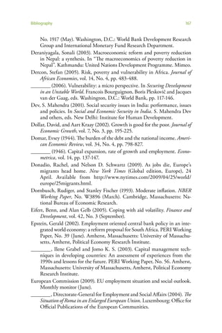 Bibliography                                                              167


     No. 1917 (May). Washington, D.C.: World Bank Development Research
     Group and International Monetary Fund Research Department.
Deraniyagala, Sonali (2003). Macroeconomic reform and poverty reduction
     in Nepal: a synthesis. In “The macroeconomics of poverty reduction in
     Nepal”. Kathmandu: United Nations Development Programme. Mimeo.
Dercon, Stefan (2005). Risk, poverty and vulnerability in Africa. Journal of
     African Economies, vol. 14, No. 4, pp. 483-488.
________ (2006). Vulnerability: a micro perspective. In Securing Development
     in an Unstable World. Francois Bourguignon, Boris Pleskovič and Jacques
     van der Gaag, eds. Washington, D.C.: World Bank, pp. 117-146.
Dev, S. Mahendra (2001). Social security issues in India: performance, issues
     and policies. In Social and Economic Security in India. S. Mahendra Dev
     and others, eds. New Delhi: Institute for Human Development.
Dollar, David, and Aart Kraay (2002). Growth is good for the poor. Journal of
     Economic Growth, vol. 7, No. 3, pp. 195-225.
Domar, Evsey (1944). The burden of the debt and the national income. Ameri-
     can Economic Review, vol. 34, No. 4, pp. 798-827.
________ (1946). Capital expansion, rate of growth and employment. Econo-
     metrica, vol. 14, pp. 137-147.
Donadio, Rachel, and Nelson D. Schwartz (2009). As jobs die, Europe’s
     migrants head home. New York Times (Global edition, Europe), 24
     April. Available from http://www.nytimes.com/2009/04/25/world/
     europe/25migrants.html.
Dornbusch, Rudiger, and Stanley Fischer (1993). Moderate inflation. NBER
     Working Paper, No. W3896 (March). Cambridge, Massachusetts: Na-
     tional Bureau of Economic Research.
Eifert, Benn, and Alan Gelb (2005). Coping with aid volatility. Finance and
     Development, vol. 42, No. 3 (September).
Epstein, Gerald (2002). Employment oriented central bank policy in an inte-
     grated world economy: a reform proposal for South Africa. PERI Working
     Paper, No. 39 (June). Amherst, Massachusetts: University of Massachu-
     setts, Amherst, Political Economy Research Institute.
________ , Ilene Grabel and Jomo K. S. (2003). Capital management tech-
     niques in developing countries: An assessment of experiences from the
     1990s and lessons for the future. PERI Working Paper, No. 56. Amherst,
     Massachusetts: University of Massachusetts, Amherst, Political Economy
     Research Institute.
European Commission (2009). EU employment situation and social outlook.
     Monthly monitor (June).
________ , Directorate-General for Employment and Social Affairs (2004). The
     Situation of Roma in an Enlarged European Union. Luxembourg: Office for
     Official Publications of the European Communities.
 