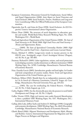 168                                                            Rethinking Poverty


European Commission, Directorate-General for Employment, Social Affairs
     and Equal Opportunities (2008). Joint Report on Social Protection and
     Social Inclusion 2008: Social Inclusion, Pension, Healthcare and Long-term
     Care. Luxembourg: Office for Official Publications of the European Com-
     munities.
Figueiredo, Jose B., and Arjan de Haan (1998). Social Exclusion: An ILO Per-
     spective. Geneva: International Labour Organization.
Filmer, Deon (2000). The structure of social disparities in education: gen-
     der and wealth. World Bank Policy Research Working Paper, No. 2268.
     Washington D.C.: World Bank.
Food and Agriculture Organization of the United Nations (2008). The State of
     Food Insecurity in the World 2008: High Food Prices and Food Security—
     Threats and Opportunities. Rome.
________ (2009). The State of Agricultural Commodity Markets 2009: High
     Food Prices and the Food Crisis—Experiences and Lessons Learned. Rome.
Förster, Michael F. (2004). Longer-term trends in income poverty in the
     OECD area. Sociologický casopis (Czech Sociological Review) (Prague),
     vol. 40, No. 6, pp. 785-805.
Freeman, Richard B. (2009). Labor regulations, unions, and social protection
     in developing countries: market distortions or efficient institutions? NBER
     Working Paper, No. 14789. Cambridge, Massachusetts: National Bureau
     of Economic Research.
Frías, Zoraida García (2005). Introduction: gender and land rights. In Gender
     and land compendium of country studies. Rome: Food and Agriculture
     Organization of the United Nations, pp. ix-xv.
Friedman, Milton (1962). Should there be an independent monetary author-
     ity? In In Search of a Monetary Constitution, Leland B. Yeager, ed. Cam-
     bridge, Massachusetts: Harvard University Press, pp. 219-243.
________ (1985). The case for overhauling the Federal Reserve. Challenge,
     vol. 28, No. 3 (July-August), pp. 4-12.
Gaiha, Raghav (1989). Are the chronically poor also the poorest in rural India?
     Development and Change, vol. 20, No. 2 (April).
Galbis, Vicente (1993). High real interest rates under financial liberalization:
     is there a problem? IMF Working Paper, No. 93/7. Washington, D.C.:
     International Monetary Fund.
Gallup, John Luke, Jeffrey Sachs and Andrew D. Mellinger (1998). Geography
     and economic development. NBER Working Paper, No. 6849 (December).
     Cambridge, Massachusetts: National Bureau of Economic Research.
Ghosh, Bimal (2006). Migrants’ Remittances and Development: Myths, Rhetoric
     and Realities. Geneva: International Organization for Migration and The
     Hague Process on Refugees and Migration.
 