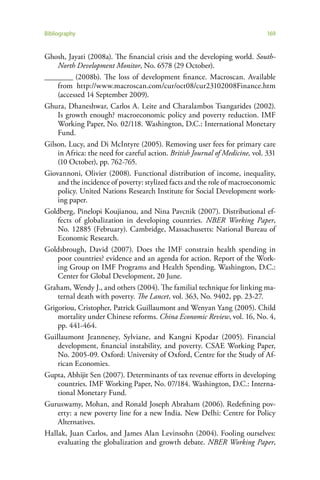 Bibliography                                                                 169


Ghosh, Jayati (2008a). The financial crisis and the developing world. South-
    North Development Monitor, No. 6578 (29 October).
________ (2008b). The loss of development finance. Macroscan. Available
    from http://www.macroscan.com/cur/oct08/cur23102008Finance.htm
    (accessed 14 September 2009).
Ghura, Dhaneshwar, Carlos A. Leite and Charalambos Tsangarides (2002).
    Is growth enough? macroeconomic policy and poverty reduction. IMF
    Working Paper, No. 02/118. Washington, D.C.: International Monetary
    Fund.
Gilson, Lucy, and Di McIntyre (2005). Removing user fees for primary care
    in Africa: the need for careful action. British Journal of Medicine, vol. 331
    (10 October), pp. 762-765.
Giovannoni, Olivier (2008). Functional distribution of income, inequality,
    and the incidence of poverty: stylized facts and the role of macroeconomic
    policy. United Nations Research Institute for Social Development work-
    ing paper.
Goldberg, Pinelopi Koujianou, and Nina Pavcnik (2007). Distributional ef-
    fects of globalization in developing countries. NBER Working Paper,
    No. 12885 (February). Cambridge, Massachusetts: National Bureau of
    Economic Research.
Goldsbrough, David (2007). Does the IMF constrain health spending in
    poor countries? evidence and an agenda for action. Report of the Work-
    ing Group on IMF Programs and Health Spending. Washington, D.C.:
    Center for Global Development, 20 June.
Graham, Wendy J., and others (2004). The familial technique for linking ma-
    ternal death with poverty. The Lancet, vol. 363, No. 9402, pp. 23-27.
Grigoriou, Cristopher, Patrick Guillaumont and Wenyan Yang (2005). Child
    mortality under Chinese reforms. China Economic Review, vol. 16, No. 4,
    pp. 441-464.
Guillaumont Jeanneney, Sylviane, and Kangni Kpodar (2005). Financial
    development, financial instability, and poverty. CSAE Working Paper,
    No. 2005-09. Oxford: University of Oxford, Centre for the Study of Af-
    rican Economies.
Gupta, Abhijit Sen (2007). Determinants of tax revenue efforts in developing
    countries. IMF Working Paper, No. 07/184. Washington, D.C.: Interna-
    tional Monetary Fund.
Guruswamy, Mohan, and Ronald Joseph Abraham (2006). Redefining pov-
    erty: a new poverty line for a new India. New Delhi: Centre for Policy
    Alternatives.
Hallak, Juan Carlos, and James Alan Levinsohn (2004). Fooling ourselves:
    evaluating the globalization and growth debate. NBER Working Paper,
 