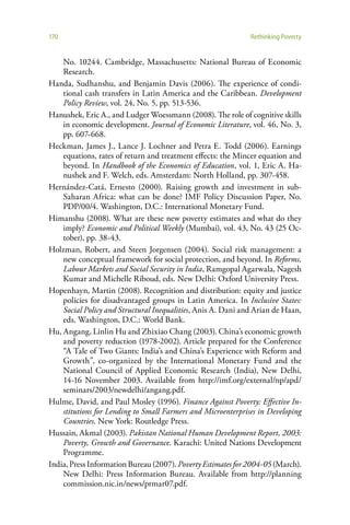 170                                                           Rethinking Poverty


    No. 10244. Cambridge, Massachusetts: National Bureau of Economic
    Research.
Handa, Sudhanshu, and Benjamin Davis (2006). The experience of condi-
    tional cash transfers in Latin America and the Caribbean. Development
    Policy Review, vol. 24, No. 5, pp. 513-536.
Hanushek, Eric A., and Ludger Woessmann (2008). The role of cognitive skills
    in economic development. Journal of Economic Literature, vol. 46, No. 3,
    pp. 607-668.
Heckman, James J., Lance J. Lochner and Petra E. Todd (2006). Earnings
    equations, rates of return and treatment effects: the Mincer equation and
    beyond. In Handbook of the Economics of Education, vol. 1, Eric A. Ha-
    nushek and F. Welch, eds. Amsterdam: North Holland, pp. 307-458.
Hernández-Catá, Ernesto (2000). Raising growth and investment in sub-
    Saharan Africa: what can be done? IMF Policy Discussion Paper, No.
    PDP/00/4. Washington, D.C.: International Monetary Fund.
Himanshu (2008). What are these new poverty estimates and what do they
    imply? Economic and Political Weekly (Mumbai), vol. 43, No. 43 (25 Oc-
    tober), pp. 38-43.
Holzman, Robert, and Steen Jorgensen (2004). Social risk management: a
    new conceptual framework for social protection, and beyond. In Reforms,
    Labour Markets and Social Security in India, Ramgopal Agarwala, Nagesh
    Kumar and Michelle Riboud, eds. New Delhi: Oxford University Press.
Hopenhayn, Martin (2008). Recognition and distribution: equity and justice
    policies for disadvantaged groups in Latin America. In Inclusive States:
    Social Policy and Structural Inequalities, Anis A. Dani and Arian de Haan,
    eds. Washington, D.C.: World Bank.
Hu, Angang, Linlin Hu and Zhixiao Chang (2003). China’s economic growth
    and poverty reduction (1978-2002). Article prepared for the Conference
    “A Tale of Two Giants: India’s and China’s Experience with Reform and
    Growth”, co-organized by the International Monetary Fund and the
    National Council of Applied Economic Research (India), New Delhi,
    14-16 November 2003. Available from http://imf.org/external/np/apd/
    seminars/2003/newdelhi/angang.pdf.
Hulme, David, and Paul Mosley (1996). Finance Against Poverty: Effective In-
    stitutions for Lending to Small Farmers and Microenterprises in Developing
    Countries. New York: Routledge Press.
Hussain, Akmal (2003). Pakistan National Human Development Report, 2003:
    Poverty, Growth and Governance. Karachi: United Nations Development
    Programme.
India, Press Information Bureau (2007). Poverty Estimates for 2004-05 (March).
    New Delhi: Press Information Bureau. Available from http://planning
    commission.nic.in/news/prmar07.pdf.
 