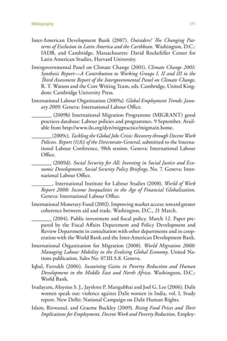 Bibliography                                                                   171


Inter-American Development Bank (2007). Outsiders? The Changing Pat-
     terns of Exclusion in Latin America and the Caribbean. Washington, D.C.:
     IADB, and Cambridge, Massachusetts: David Rockefeller Center for
     Latin American Studies, Harvard University.
Intergovernmental Panel on Climate Change (2001). Climate Change 2001:
     Synthesis Report—A Contribution to Working Groups I, II and III to the
     Third Assessment Report of the Intergovenmental Panel on Climate Change,
     R. T. Watson and the Core Writing Team, eds. Cambridge, United King-
     dom: Cambridge University Press.
International Labour Organization (2009a). Global Employment Trends: Janu-
     ary 2009. Geneva: International Labour Office.
________ (2009b) International Migration Programme (MIGRANT) good
     practices database: Labour policies and programmes. 9 September. Avail-
     able from http://www.ilo.org/dyn/migpractice/migmain.home.
________ (2009c). Tackling the Global Jobs Crisis: Recovery through Decent Work
     Policies. Report (1(A)) of the Directorate-General, submitted to the Interna-
     tional Labour Conference, 98th session. Geneva: International Labour
     Office.
________ (2009d). Social Security for All: Investing in Social Justice and Eco-
     nomic Development. Social Security Policy Briefings, No. 7. Geneva: Inter-
     national Labour Office.
________ , International Institute for Labour Studies (2008). World of Work
     Report 2008: Income Inequalities in the Age of Financial Globalization.
     Geneva: International Labour Office.
International Monetary Fund (2002). Improving market access: toward greater
     coherence between aid and trade. Washington, D.C., 21 March.
________ (2004). Public investment and fiscal policy. March 12. Paper pre-
     pared by the Fiscal Affairs Department and Policy Development and
     Review Department in consultation with other departments and in coop-
     eration with the World Bank and the Inter-American Development Bank.
International Organization for Migration (2008). World Migration 2008:
     Managing Labour Mobility in the Evolving Global Economy. United Na-
     tions publication, Sales No. 07.III.S.8. Geneva.
Iqbal, Farrukh (2006). Sustaining Gains in Poverty Reduction and Human
     Development in the Middle East and North Africa. Washington, D.C.:
     World Bank.
Irudayam, Aloysius S. J., Jayshree P. Mangubhai and Joel G. Lee (2006). Dalit
     women speak out: violence against Dalit women in India, vol. I, Study
     report. New Delhi: National Campaign on Dalit Human Rights.
Islam, Rizwanul, and Graeme Buckley (2009). Rising Food Prices and Their
     Implications for Employment, Decent Work and Poverty Reduction. Employ-
 