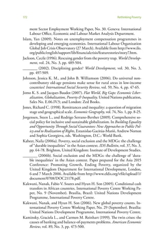 172                                                             Rethinking Poverty


    ment Sector Employment Working Paper, No. 30. Geneva: International
    Labour Office, Economic and Labour Market Analysis Department.
Islam, Yan (2009). Notes on unemployment compensation programmes in
    developing and emerging economies. International Labour Organization
    Global Job Crisis Observatory (27 March). Available from http://www.ilo.
    org/public/english/support/lib/financialcrisis/featurestories/story7.htm.
Jackson, Cecile (1996). Rescuing gender from the poverty trap. World Develop-
    ment, vol. 24, No. 3, pp. 489-504.
________ (2002). Disciplining gender? World Development, vol. 30, No. 3,
    pp. 497-509.
Johnson, Jessica K. M., and John B. Williamson (2006). Do universal non-
    contributory old-age pensions make sense for rural areas in low-income
    countries? International Social Security Review, vol. 59, No. 4, pp. 47-65.
Jomo K. S. and Jacques Baudot (2007). Flat World, Big Gaps: Economic Liber-
    alization, Globalization, Poverty & Inequality. United Nations publication,
    Sales No. E.06.IV.5; and London: Zed Books.
Jones, Richard C. (1998). Remittances and inequality: a question of migration
    stage and geographical scale. Economic Geography, vol. 74, No. 1, pp. 8-25.
Jorgensen, Steen L., and Rodrigo Serrano-Berthet (2009). Comprehensive so-
    cial policy for inclusive and sustainable globalization. In Building Equality
    and Opportunity Through Social Guarantees: New Approaches to Public Pol-
    icy and to Realization of Rights, Estanislao Gacitúa-Marió, Andrew Norton
    and Sophia Georgieva, eds. Washington, D.C.: World Bank.
Kabeer, Naila (2006a). Poverty, social exclusion and the MDGs: the challenge
    of “durable inequalities” in the Asian context. IDS Bulletin, vol. 37, No. 3,
    pp. 64-78. Brighton, United Kingdom: Institute of Development Studies.
________ (2006b). Social exclusion and the MDGs: the challenge of ‘dura-
    ble inequalities’ in the Asian context. Paper prepared for the Asia 2015
    Conference: Promoting Growth, Ending Poverty, organized by the
    United Kingdom Department for International Development, London,
    6 and 7 March 2006. Available from http://www.eldis.org/vfile/upload/1/
    document/0708/DOC21178.pdf.
Kakwani, Nanak, Fabio V. Soares and Hyun H. Son (2005). Conditional cash
    transfers in African countries. International Poverty Centre Working Pa-
    per, No. 9 (November). Brasília, Brazil: United Nations Development
    Programme, International Poverty Centre.
Kakwani, Nanak, and Hyun H. Son (2006). New global poverty counts. In-
    ternational Poverty Centre Working Paper, No. 29 (September). Brasília:
    United Nations Development Programme, International Poverty Centre.
Kaminsky, Graciela L., and Carmen M. Reinhart (1999). The twin crises: the
    causes of banking and balance-of-payments problems. American Economic
    Review, vol. 89, No. 3, pp. 473-500.
 