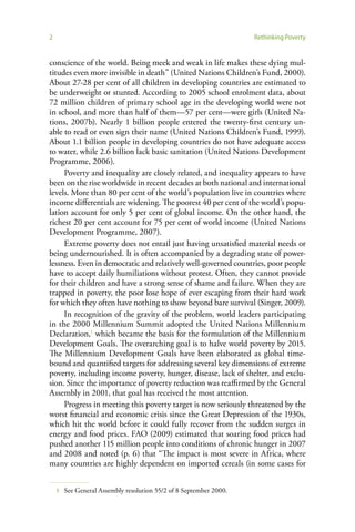 2                                                                   Rethinking Poverty


conscience of the world. Being meek and weak in life makes these dying mul-
titudes even more invisible in death” (United Nations Children’s Fund, 2000).
About 27-28 per cent of all children in developing countries are estimated to
be underweight or stunted. According to 2005 school enrolment data, about
72 million children of primary school age in the developing world were not
in school, and more than half of them—57 per cent—were girls (United Na-
tions, 2007b). Nearly 1 billion people entered the twenty-first century un-
able to read or even sign their name (United Nations Children’s Fund, 1999).
About 1.1 billion people in developing countries do not have adequate access
to water, while 2.6 billion lack basic sanitation (United Nations Development
Programme, 2006).
     Poverty and inequality are closely related, and inequality appears to have
been on the rise worldwide in recent decades at both national and international
levels. More than 80 per cent of the world’s population live in countries where
income differentials are widening. The poorest 40 per cent of the world’s popu-
lation account for only 5 per cent of global income. On the other hand, the
richest 20 per cent account for 75 per cent of world income (United Nations
Development Programme, 2007).
     Extreme poverty does not entail just having unsatisfied material needs or
being undernourished. It is often accompanied by a degrading state of power-
lessness. Even in democratic and relatively well-governed countries, poor people
have to accept daily humiliations without protest. Often, they cannot provide
for their children and have a strong sense of shame and failure. When they are
trapped in poverty, the poor lose hope of ever escaping from their hard work
for which they often have nothing to show beyond bare survival (Singer, 2009).
     In recognition of the gravity of the problem, world leaders participating
in the 2000 Millennium Summit adopted the United Nations Millennium
Declaration,1 which became the basis for the formulation of the Millennium
Development Goals. The overarching goal is to halve world poverty by 2015.
The Millennium Development Goals have been elaborated as global time-
bound and quantified targets for addressing several key dimensions of extreme
poverty, including income poverty, hunger, disease, lack of shelter, and exclu-
sion. Since the importance of poverty reduction was reaffirmed by the General
Assembly in 2001, that goal has received the most attention.
     Progress in meeting this poverty target is now seriously threatened by the
worst financial and economic crisis since the Great Depression of the 1930s,
which hit the world before it could fully recover from the sudden surges in
energy and food prices. FAO (2009) estimated that soaring food prices had
pushed another 115 million people into conditions of chronic hunger in 2007
and 2008 and noted (p. 6) that “The impact is most severe in Africa, where
many countries are highly dependent on imported cereals (in some cases for


    1   See General Assembly resolution 55/2 of 8 September 2000.
 