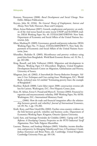 Bibliography                                                                  173


Kannan, Narayanan (2008). Rural Development and Social Change. New
    Delhi: Abhijeet Publications.
Keynes, John M. (1936). The General Theory of Employment, Interest and
    Money. New York: Harcourt, Brace and Company.
Khan, Azizur Rahaman (2007). Growth, employment and poverty: an analy-
    sis of the vital nexus based on some recent UNDP and ILO/SIDA stud-
    ies. DESA Working Paper No. 49. ST/ESA/2007/DWP/49. New York:
    Department of Economic and Social Affairs of the United Nations Sec-
    retariat, July.
Khan, Mushtaq H. (2009). Governance, growth and poverty reduction. DESA
    Working Paper No. 75 (June). ST/ESA/2009/DWP/75. New York: De-
    partment of Economic and Social Affairs of the United Nations Secre-
    tariat, June.
Khandker, Shahidur R. (2005). Microfinance and poverty: evidence using
    panel data from Bangladesh. World Bank Economic Review, vol. 19, No. 2,
    pp. 263-286.
King, Russell, and Julie Vullnetari (2003). Migration and development in
    Albania. Working Paper C5 (December). Brighton, United Kingdom:
    Development Research Centre on Migration, Globalisation and Poverty,
    University of Sussex.
Klugman, Jeni, ed. (2002). A Sourcebook for Poverty Reduction Strategies, Vol-
    ume I: Core Techniques and Cross-cutting Issues. Washington, D.C.: World
    Bank, technical note A2 entitled “Estimating poverty lines: the example
    of Bangladesh”.
Kochhar, Rakesh (2008). Latin labor report 2008: construction reverses job
    loss for Latinos. Washington, D.C.: Pew Hispanic Center, June.
Kose, M. Ayhan, Eswar S. Prasad and Marco E. Terrones (2003). Financial in-
    tegration and macroeconomic volatility. IMF Working Paper, No. 03/50.
    Washington, D.C.: International Monetary Fund.
________ (2006). How do trade and financial integration affect the relation-
    ship between growth and volatility? Journal of International Economics,
    vol. 69, No. 1, pp. 176-202.
Kroft, Kory, and Huw Lloyd-Ellis (2002). Further cross-country evidence on
    the link between growth, volatility and business cycles. Department of
    Economics Working Paper. Kingston, Ontario: Queens University.
Laird, Sam, and Santiago Fernández de Córdoba (2006). Coping with Trade
    Reforms: A Developing Country Perspective on the WTO Industrial Tariff
    Negotiations. New York: Palgrave Macmillan.
Laursen, Thomas, and Sandeep Mahajan (2005). Volatility, income distribu-
    tion, and poverty. In Managing Volatility and Crises: A Practitioner’s Guide,
    Joshua Aizenman and Brian Pinto, eds. Cambridge, United Kingdom:
    Cambridge University Press, pp. 101-136.
 