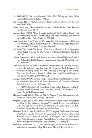 174                                                            Rethinking Poverty


Lee, Eddy (1998). The Asian Financial Crisis: The Challenge for Social Policy.
     Geneva: International Labour Office.
Leibenstein, Harvey (1957). Economic Backwardness and Economic Growth.
     New York: Wiley.
Lerner, Abba (1943). Functional finance and the federal debt. Social Research,
     vol. 10, No. 1, pp. 38-57.
Levitas, Ruth (2000). What is social exclusion? In Breadline Europe: The
     Measurement of Poverty, David Gordon and Peter Townsend, eds. Bristol,
     United Kingdom: Policy Press, pp. 357-384.
Levy, Frank, and Peter Temin (2007). Inequality and institutions in 20th cen-
     tury America. NBER Working Paper, No. 13106. Cambridge, Massachu-
     setts: National Bureau of Economic Research.
Lin, Justin Yifu (2008). The impact of the financial crisis on developing econ-
     omies. Paper prepared for the Korea Development Institute, Seoul, 31
     October.
Lobina, Emanuele (2000). Cochabamba: water war. Focus (PSI Journal), vol. 7,
     No. 2. London: Public Services International Research Unit, University
     of Greenwich.
Lora, Eduardo (2007). Public investment in infrastructure in Latin America:
     is debt the culprit? Inter-American Development Bank Research De-
     partment Working Paper, No. 595 (January). Washington, D.C.: Inter-
     American Development Bank. Available from http://www.iadb.org/res/
     publications/pubfiles/pubWP-595.pdf.
Lustig, Nora (2000). Crises and the poor: socially responsible macroeconom-
     ics. Economia: Journal of the Latin American and Caribbean Economic
     Association, vol. 1, No. 1 (fall), pp. 1-30.
________ (2009). Coping with rising food prices: policy dilemmas in the de-
     veloping world. Working Paper, No. 164 (March). Washington, D.C.:
     Center for Global Development.
Macarov, David (2003). What the Market Does to People: Privatization, Glo-
     balization and Poverty. London: Zed Books.
Magdahl, Jørgen, and others (2006). Privatisation of water public-private part-
     nerships: do they deliver to the poor? Technical Report, No. 4 (1 April).
     Oslo: Norwegian Forum for Environment and Development. Available
     from http://www.forumfor.no/Artikler/4961.html.
Maluccio, John A., and Rafael Flores (2005). Impact Evaluation of a Condi-
     tional Cash Transfer Program: The Nicaraguan Red de Protección Social.
     Research Report Abstract No. 141. Washington, D.C.: International
     Food Policy Research Institute. Available from http://www.ifpri.org/sites/
     default/files/publications/pubs_pubs-abstract_141_rr141.pdf
Mamdani, Mahmood (1972). The Myth of Population Control: Family, Class
     and Caste in an Indian Village. New York: Monthly Review Press.
 