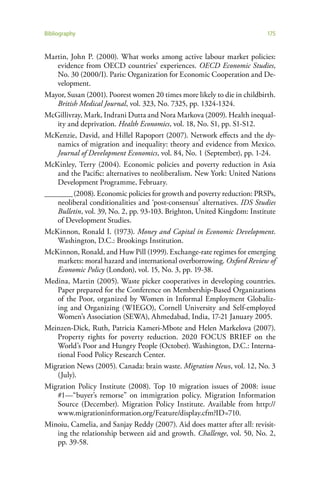 Bibliography                                                               175


Martin, John P. (2000). What works among active labour market policies:
    evidence from OECD countries’ experiences. OECD Economic Studies,
    No. 30 (2000/I). Paris: Organization for Economic Cooperation and De-
    velopment.
Mayor, Susan (2001). Poorest women 20 times more likely to die in childbirth.
    British Medical Journal, vol. 323, No. 7325, pp. 1324-1324.
McGillivray, Mark, Indrani Dutta and Nora Markova (2009). Health inequal-
    ity and deprivation. Health Economics, vol. 18, No. S1, pp. S1-S12.
McKenzie, David, and Hillel Rapoport (2007). Network effects and the dy-
    namics of migration and inequality: theory and evidence from Mexico.
    Journal of Development Economics, vol. 84, No. 1 (September), pp. 1-24.
McKinley, Terry (2004). Economic policies and poverty reduction in Asia
    and the Pacific: alternatives to neoliberalism. New York: United Nations
    Development Programme, February.
________ (2008). Economic policies for growth and poverty reduction: PRSPs,
    neoliberal conditionalities and ‘post-consensus’ alternatives. IDS Studies
    Bulletin, vol. 39, No. 2, pp. 93-103. Brighton, United Kingdom: Institute
    of Development Studies.
McKinnon, Ronald I. (1973). Money and Capital in Economic Development.
    Washington, D.C.: Brookings Institution.
McKinnon, Ronald, and Huw Pill (1999). Exchange-rate regimes for emerging
    markets: moral hazard and international overborrowing. Oxford Review of
    Economic Policy (London), vol. 15, No. 3, pp. 19-38.
Medina, Martin (2005). Waste picker cooperatives in developing countries.
    Paper prepared for the Conference on Membership-Based Organizations
    of the Poor, organized by Women in Informal Employment Globaliz-
    ing and Organizing (WIEGO), Cornell University and Self-employed
    Women’s Association (SEWA), Ahmedabad, India, 17-21 January 2005.
Meinzen-Dick, Ruth, Patricia Kameri-Mbote and Helen Markelova (2007).
    Property rights for poverty reduction. 2020 FOCUS BRIEF on the
    World’s Poor and Hungry People (October). Washington, D.C.: Interna-
    tional Food Policy Research Center.
Migration News (2005). Canada: brain waste. Migration News, vol. 12, No. 3
    (July).
Migration Policy Institute (2008). Top 10 migration issues of 2008: issue
    #1—“buyer’s remorse” on immigration policy. Migration Information
    Source (December). Migration Policy Institute. Available from http://
    www.migrationinformation.org/Feature/display.cfm?ID=710.
Minoiu, Camelia, and Sanjay Reddy (2007). Aid does matter after all: revisit-
    ing the relationship between aid and growth. Challenge, vol. 50, No. 2,
    pp. 39-58.
 