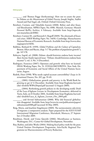Bibliography                                                                 179


________ , and Thomas Pogge (forthcoming). How not to count the poor.
    In Debates on the Measurement of Global Poverty, Joseph Stiglitz, Sudhir
    Anand and Paul Segal, eds. Oxford: Oxford University Press.
Reinhart, Carmen, and Tokatlidis Ioannis (2008). Before and after finan-
    cial liberalization. MPRA Paper, No. 6986. Munich, Germany: Munich
    Personal RePEc Archive, 4 February. Available from http://mpra.ub.
    uni-muenchen.de/6986/.
Reinhart, Carmen M., and Kenneth S. Rogoff (2009). The aftermath of finan-
    cial crises. NBER Working Paper, No. 14656. Cambridge, Massachusetts:
    National Bureau of Economic Research. Available from http://www.nber.
    org/papers/w14656.
Robbins, Richard H. (1999). Global Problems and the Culture of Capitalism.
    Boston: Allyn and Bacon, chap. 5 (“The problem of population growth”),
    pp. 147-178.
Robeyns, Ingrid, ed. (2008). Debate: should feminists endorse basic income?
    Basic Income Studies (special issue: “Debate: should feminists endorse basic
    income?”), vol. 3, No. 3 (December).
Rodríguez, Francisco (2007). Openness and growth: what have we learned.
    DESA Working Paper, No. 51. ST/ESA/2007/DWP/51. New York: De-
    partment of Economic and Social Affairs of the United Nations Secre-
    tariat, August.
Rodrik, Dani (1998). Who needs capital-account convertibility? Essays in In-
    ternational Finance, No. 207, pp. 55-65.
________ (2001). Globalization, growth and poverty: is the World Bank be-
    ginning to get it? 6 December. Available from http://ksghome.harvard.
    edu/~drodrik/WB%20oped.pdf (accessed 12 August 2009).
________ (2004). Rethinking growth policies in the developing world. Draft
    of the Luca d’Agliano Lecture in Development Economics, delivered in
    Turin, Italy, on 8 October 2004. Available from http://ksghome.harvard.
    edu/~drodrik/Luca_d_Agliano_Lecture_Oct_2004.pdf.
________ , and Arvind Subramanian (2008). Why did financial globalisa-
    tion disappoint? Available from http://www.iie.com/publications/papers/
    subramanian0308.pdf (accessed 10 May 2009).
Roig, Marta, and Joachim Singelmann (2009). The socioeconomic selectivity
    of migrants: a comparative analysis. Paper prepared for the XXVI IUSSP
    International Migration Conference, Marrakesh, Morocco, 27 Septem-
    ber–2 October 2009.
Roodman, David, and Uzma Qureshi (2006). Microfinance as business.
    Washington, D.C.: Center for Global Development, November.
Roy, Rathin, and John Weeks (2004). Making fiscal policy work for the poor.
    United Nations Development Programme, Asia-Pacific Regional Pro-
    gramme on Macroeconomics of Poverty Reduction.
 