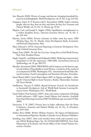 Bibliography                                                                 181


Sen, Binayak (2003). Drivers of escape and descent: changing household for-
    tunes in rural Bangladesh. World Development, vol. 31, No. 3, pp. 513-534.
Sengupta, Arjun, K. P. Kannan and G. Raveendran (2008). India’s common
    people: who are they, how are they and where do they live? Economic and
    Political Weekly, vol. 43, No. 11, March, pp. 49-63.
Shapiro, Carl, and Joseph E. Stiglitz (1984). Equilibrium unemployment as
    a worker discipline device. American Economic Review, vol. 74, No. 3,
    pp. 433-444.
Sharma, Savita (2004). Poverty estimates in India: some key issues. ERD
    Working Paper, No. 51. Manila: Asian Development Bank, Economics
    and Research Department, May.
Shaw, Edward S. (1973). Financial Deepening in Economic Development. New
    York: Oxford University Press.
Singer, Peter (2009). The Life You Can Save: Acting Now to End World Poverty.
    New York: Random House.
Singh, Gopal K., and Mohammed Siahpush (2006). Widening socioeconomic
    inequalities in US life expectancy, 1980-2000. International Journal of
    Epidemiology, vol. 35, pp. 969-979.
Skoufias, Emmanuel (2001). PROGRESA and its impacts on the human capi-
    tal and welfare of households in rural Mexico: a synthesis of the results of
    an evaluation by IFPRI. Washington, D.C.: International Food Policy Re-
    search Institute, Food Consumption and Nutrition Division, December.
Social Watch (2007). Social Watch Report 2007: In Dignity and Rights—Mak-
    ing the Universal Right to Social Security a Reality. Montevideo: Instituto
    del Tercer Mundo.
Soubbotina, Tatyana P. (2004). Beyond Economic Growth: An Introduction
    to Sustainable Development, 2nd ed. World Bank Institute Learning Re-
    sources Series. Washington, D.C.: World Bank.
South Dakota Vital Statistics (2007). State and county comparison of leading
    health indicators—2007 report. South Dakota vital statistics. Available
    from http://doh.sd.gov/statistics/2007Vital/default.aspx (accessed 19 May
    2009).
Srinivasan, T. N. (2007). Poverty lines in India: reflections after the Patna
    Conference. Economic and Political Weekly, vol. 42, No. 41 (October),
    pp. 4155-4165.
Stalker, Peter (2000). Workers Without Frontiers: The Impact of Globalization
    on International Migration. Boulder, Colorado: Lynne Rienner Publishers.
Standing, Guy (2007). How cash transfers boost work and economic secu-
    rity. DESA Working Paper, No. 58. ST/ESA/2007/DWP/58. New York:
    Department of Economic and Social Affairs of the United Nations Sec-
    retariat, October.
 