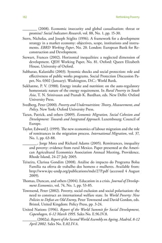 182                                                           Rethinking Poverty


________ (2008). Economic insecurity and global casualisation: threat or
    promise? Social Indicators Research, vol. 88, No. 1, pp. 15-30.
Stern, Nicholas, and Joseph Stiglitz (1996). A framework for a development
    strategy in a market economy: objectives, scope, institutions and instru-
    ments. EBRD Working Paper, No. 20. London: European Bank for Re-
    construction and Development.
Stewart, Frances (2002). Horizontal inequalities: a neglected dimension of
    development. QEH Working Paper, No. 81. Oxford: Queen Elizabeth
    House, University of Oxford.
Subbarao, Kalanidhi (2003). Systemic shocks and social protection: role and
    effectiveness of public works programs. Social Protection Discussion Pa-
    per, No. 0302 (January). Washington, D.C.: World Bank.
Sukhatme, P. V. (1988). Energy intake and nutrition: on the auto-regulatory
    homeostatic nature of the energy requirement. In Rural Poverty in South
    Asia, T. N. Srinivasan and Pranab K. Bardhan, eds. New Delhi: Oxford
    University Press.
Svedberg, Peter (2000). Poverty and Undernutrition: Theory, Measurement, and
    Policy. New York: Oxford University Press.
Taran, Patrick, and others (2009). Economic Migration, Social Cohesion and
    Development: Towards and Integrated Approach. Luxembourg: Council of
    Europe.
Taylor, Edward J. (1999). The new economics of labour migration and the role
    of remittances in the migration process. International Migration, vol. 37,
    No. 1, pp. 63-88.
________ , Jorge Mora and Richard Adams (2005). Remittances, inequality
    and poverty: evidence from rural Mexico. Paper presented at the Ameri-
    can Agricultural Economics Association Annual Meeting, Providence,
    Rhode Island, 24-27 July 2005.
Teixeira, Clarissa Gondim (2008). Análise do impacto do Programa Bolsa
    Família na oferta de trabalho dos homens e mulheres. Available from:
    http://www.ipc-undp.org/publications/mds/27P.pdf (accessed 4 August
    2009).
Thomas, Duncan, and others (2004). Education in a crisis. Journal of Develop-
    ment Economics, vol. 74, No. 1, pp. 53-85.
Townsend, Peter (2002). Poverty, social exclusion and social polarisation: the
    need to construct an international welfare state. In World Poverty: New
    Policies to Defeat an Old Enemy, Peter Townsend and David Gordon, eds.
    Bristol, United Kingdom: Policy Press, pp. 3-24.
United Nations (1996). Report of the World Summit for Social Development,
    Copenhagen, 6-12 March 1995. Sales No. E.96.IV.8.
________ (2002a). Report of the Second World Assembly on Ageing, Madrid, 8-12
    April 2002. Sales No. E.02.IV.4.
 