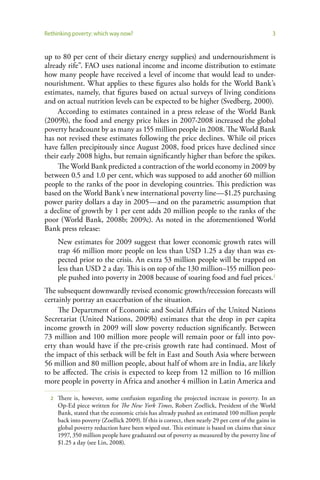Rethinking poverty: which way now?                                                                3


up to 80 per cent of their dietary energy supplies) and undernourishment is
already rife”. FAO uses national income and income distribution to estimate
how many people have received a level of income that would lead to under-
nourishment. What applies to these figures also holds for the World Bank’s
estimates, namely, that figures based on actual surveys of living conditions
and on actual nutrition levels can be expected to be higher (Svedberg, 2000).
     According to estimates contained in a press release of the World Bank
(2009b), the food and energy price hikes in 2007-2008 increased the global
poverty headcount by as many as 155 million people in 2008. The World Bank
has not revised these estimates following the price declines. While oil prices
have fallen precipitously since August 2008, food prices have declined since
their early 2008 highs, but remain significantly higher than before the spikes.
     The World Bank predicted a contraction of the world economy in 2009 by
between 0.5 and 1.0 per cent, which was supposed to add another 60 million
people to the ranks of the poor in developing countries. This prediction was
based on the World Bank’s new international poverty line—$1.25 purchasing
power parity dollars a day in 2005—and on the parametric assumption that
a decline of growth by 1 per cent adds 20 million people to the ranks of the
poor (World Bank, 2008b; 2009c). As noted in the aforementioned World
Bank press release:
      New estimates for 2009 suggest that lower economic growth rates will
      trap 46 million more people on less than USD 1.25 a day than was ex-
      pected prior to the crisis. An extra 53 million people will be trapped on
      less than USD 2 a day. This is on top of the 130 million–155 million peo-
      ple pushed into poverty in 2008 because of soaring food and fuel prices.2
The subsequent downwardly revised economic growth/recession forecasts will
certainly portray an exacerbation of the situation.
     The Department of Economic and Social Affairs of the United Nations
Secretariat (United Nations, 2009b) estimates that the drop in per capita
income growth in 2009 will slow poverty reduction significantly. Between
73 million and 100 million more people will remain poor or fall into pov-
erty than would have if the pre-crisis growth rate had continued. Most of
the impact of this setback will be felt in East and South Asia where between
56 million and 80 million people, about half of whom are in India, are likely
to be affected. The crisis is expected to keep from 12 million to 16 million
more people in poverty in Africa and another 4 million in Latin America and

  2   There is, however, some confusion regarding the projected increase in poverty. In an
      Op-Ed piece written for The New York Times, Robert Zoellick, President of the World
      Bank, stated that the economic crisis has already pushed an estimated 100 million people
      back into poverty (Zoellick 2009). If this is correct, then nearly 29 per cent of the gains in
      global poverty reduction have been wiped out. This estimate is based on claims that since
      1997, 350 million people have graduated out of poverty as measured by the poverty line of
      $1.25 a day (see Lin, 2008).
 