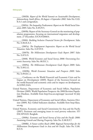 Bibliography                                                               183


________ (2002b). Report of the World Summit on Sustainable Development,
    Johannesburg, South Africa, 26 August–4 September 2002. Sales No. E.03.
    II.A.1 and corrigendum.
________ (2005a). The Inequality Predicament: Report on the World Social Situ-
    ation 2005. Sales No. E.05.IV.5.
________ (2005b). Report of the Secretary-General on the monitoring of pop-
    ulation programmes, focusing on international migration and develop-
    ment. 27 December. E/CN.9/2006/4.
________ (2006). Building Inclusive Financial Sectors for Development. Sales
    No. E.06.II.A.3.
________ (2007a). The Employment Imperative: Report on the World Social
    Situation. Sales No. E.07.IV.9.
________ (2007b). The Millennium Development Goals Report 2007. Sales
    No. E.07.I.15.
________ (2008). World Economic and Social Survey 2008: Overcoming Eco-
    nomic Insecurity. Sales No. 08.II.C.1.
________ (2009a). The Millennium Development Goals Report 2009. Sales
    No. E.09.I.12.
________ (2009b). World Economic Situation and Prospects 2009. Sales
    No. E.09.II.C.2.
________ , Conference on the World Financial and Economic Crisis and Its
    Impact on Development (2009). Report of the Secretary-General on
    the world financial and economic crisis and its impact on development,
    A.CONF.214/4.
United Nations, Department of Economic and Social Affairs, Population
    Division (2009). World Population Prospects: the 2008 Revision Popula-
    tion Database. Available from http://esa.un.org/unpp/ (accessed 16 July
    2009).
United Nations, Department of Economic and Social Affairs, Statistics Divi-
    sion (2009). Key Global Indicators database. Available from http://data.
    un.org.
United Nations, Economic and Social Commission for Asia and the Pacific
    (2007). Persistent and emerging issues in rural poverty reduction. ST/
    ESCAP/2433. Bangkok.
________ (2008a). Economic and Social Survey of Asia and the Pacific 2008:
    Sustaining Growth and Sharing Prosperity. Sales No. E.08.II.F.7.
________ (2008b). A Future within Reach 2008: Regional Partnerships for the
    Millennium Development Goals in Asia and the Pacific. Sales No. E.08.
    II.F.15.
 