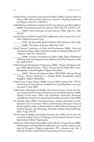 184                                                            Rethinking Poverty


United Nations, Economic Commission for Africa (2008). Economic Report on
    Africa 2008: Africa and the Monterrey Consensus—Tracking Performance
    and Progress. Sales No. E.08.II.K.3.
United Nations, Economic Commission for Latin America and the Caribbean
    (2008). Social Panorama of Latin America 2007. Sales No. S.07.II.G.124.
________ (2009). Social Panorama of Latin America 2008. Sales No. S.08.
    II.G.89.
United Nations Children’s Fund (1987). Adjustment with a Human Face. New
    York: Oxford University Press.
________ (1999). The State of the World’s Children 1999: Education. New York.
________ (2000). The Progress of Nations 2000. New York.
United Nations Conference on Trade and Development (2006). Trade and
    Development Report 2006: Global Partnership and National Policies for De-
    velopment. Sales No. E.06.II.D.6.
________ (2008). Economic Development in Africa 2008: Export Performance
    Following Trade Liberalization: Some Patterns and Policy Perspectives. Sales
    No. E.08.II.D.22.
United Nations Development Programme (2006). Human Development Re-
    port 2006: Beyond Scarcity—Power, Poverty and the Global Water Crisis.
    Basingstoke, United Kingdom: Palgrave Macmillan.
________ (2007). Human Development Report 2007/2008: Fighting Climate
    Change—Human Solidarity in a Divided World. Basingstoke, United
    Kingdom: Palgrave Macmillan.
United States Census Bureau (2000). Census 2000 summary file 3 (SF 3).
    United States Census Bureau. Available from http://factfinder.census.gov
    (accessed 21 May 2009).
United States Department of Health and Human Services, Centers for Dis-
    ease Control and Prevention, National Center for Health Statistics (2009).
    Health, United States, 2008, with Chartbook. Hyattsville, Maryland.
    Available from http://www.cdc.gov/nchs/ hus.htm (accessed 11 May 2009).
Van Arkadie, Brian (2005). Good governance, markets and donors. In Glo-
    balization, Neo-Conservative Policies and Democratic Alternatives: Essays in
    Honour of John Loxley, A. Haroon Akram-Lodhi, Robert Chernomas and
    Ardeshir Sepehri, eds. Winnipeg, Manitoba: Arbeiter Ring Publishing,
    chap. 11, pp. 201-222.
Van der Hoeven, Rolph, and György Sziráczki, eds. (1998). Lessons from Pri-
    vatization: Labour Issues in Developing and Transitional Countries. Geneva:
    International Labour Organization.
Vera Soares, Fabio, Rafael Perez Ribas and Guilherme Issamu Hirata (2008).
    Achievements and shortfalls of conditional cash transfers: impact evalu-
    ation of Paraguay’s Tekoporã programme. IPC evaluation note, No. 3
    (March). Brasília: United Nations International Poverty Centre.
 
