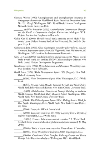 Bibliography                                                              185


Vroman, Wayne (1999). Unemployment and unemployment insurance in
    three groups of countries. World Bank Social Protection Discussion Paper,
    No. 1911 (May). Washington, D.C.: World Bank, Human Development
    Network, Social Protection Unit.
________ , and Vera Brusentev (2005). Unemployment Compensation Through-
    out the World: A Comparative Analysis. Kalamazoo, Michigan: W. E.
    Upjohn Institute for Employment Research.
Walsh, Carl E. (2000). Should central banks stabilize prices? FRBSF Eco-
    nomic Letter (Federal Reserve Bank of San Francisco), No. 2000-24 (Au-
    gust 11), p. 1.
Williamson, John (1990). What Washington means by policy reform. In Latin
    American Adjustment: How Much Has Happened?, John Williamson, ed.
    Washington, D.C.: Institute for International Economics.
Wily, Liz Alden (2006). Land rights reform and governance in Africa: how to
    make it work in the 21st century. UNDP Discussion Paper (March). New
    York: United Nations Development Programme.
Woodward, David (1992). Debt, Adjustment, and Poverty in Developing Coun-
    tries. London: Pinter Publishers.
World Bank (1978). World Development Report 1978 (August). New York:
    Oxford University Press.
________ (1990). World Development Report 1990. Washington, D.C.: World
    Bank.
________ (1993). The East Asian Miracle: Economic Growth and Public Policy.
    World Bank Policy Research Report. New York: Oxford University Press.
________ (2002). Globalization, Growth and Poverty: Building an Inclusive
    World Economy. World Bank Policy Research Report. Washington, D.C.:
    World Bank; New York: Oxford University Press.
________ (2003). World Development Report 2004: Making Services Work for
    Poor People. Washington, D.C.: World Bank; New York: Oxford Univer-
    sity Press.
________ (2004). Poverty in MENA. Sector brief.
________ (2005). Economic Growth in the 1990s: Learning from a Decade of
    Reform. Washington, D.C.: World Bank.
________ (2008a). Edstats: Educations statistics version 5.3. World Bank.
    Available from www.worldbank.org/education/edstats (accessed 20 May
    2009).
________ (2008b). Trade is key to overcome crisis. Press release, 1 December.
________ (2008c). World Development Indicators 2008. Washington, D.C.
________ (2009a). Conditional Cash Transfers: Reducing Present and Future
    Poverty, Ariel Fiszbein and others. Washington, D.C.: World Bank.
 