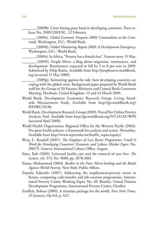 186                                                            Rethinking Poverty


________ (2009b). Crisis hitting poor hard in developing countries. Press re-
    lease No. 2009/220/EXC, 12 February.
________ (2009c). Global Economic Prospects 2009: Commodities at the Cross-
    roads. Washington, D.C.: World Bank.
________ (2009d). Global Monitoring Report 2009: A Development Emergency.
    Washington, D.C.: World Bank.
________ (2009e). In Africa, “Poverty has a female face”. Feature story, 15 May.
________ (2009f). People Move: a blog about migration, remittances, and
    development. Remittances expected to fall by 5 to 8 per cent in 2009.
    Submitted by Dilip Ratha. Available from http://peoplemove.worldbank.
    org (accessed 15 May 2009).
________ (2009g). Swimming against the tide: how developing countries are
    coping with the global crisis. Background paper prepared by World Bank
    staff for the Group of 20 Finance Ministers and Central Bank Governors
    Meeting, Horsham, United Kingdom, 13 and 14 March 2009.
World Bank, Development Economics Research Group. Living Stand-
    ards Measurement Study. Available from http://go.worldbank.org/
    IFS9WG7EO0.
World Bank, Development Research Group (2009). PovcalNet Online Poverty
    Analysis Tool. Available from http://go.worldbank.org/NT2A1XUWP0
    (accessed April 2009).
World Health Organization, Regional Office for the Western Pacific (2002).
    Pro-poor health policies: a framework for analysis and action. November.
    Available from http://www.wpro.who.int/health_topics/equity/.
Wray, L. Randall (2007). The Employer of Last Resort Programme: Could It
    Work for Developing Countries? Economic and Labour Market Paper, No.
    2007/5. Geneva: International Labour Office, August.
Yates, Rob (2009). Universal health care and the removal of user fees. The
    Lancet, vol. 373, No. 9680, pp. 2078-2081.
Yunus, Muhammad (2003). Banker to the Poor: Micro-lending and the Battle
    Against World Poverty. New York: Public Affairs.
Zepeda, Eduardo (2007). Addressing the employment-poverty nexus in
    Kenya: comparing cash-transfer and job-creation programmes. Interna-
    tional Poverty Centre Working Paper, No. 40. Brasília: United Nations
    Development Programme, International Poverty Centre, October.
Zoellick, Robert (2009). A stimulus package for the world. New York Times,
    23 January, Op-Ed, p. A27.
 