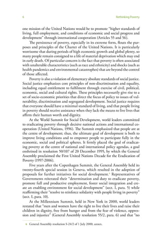 6                                                                   Rethinking Poverty


one mission of the United Nations would be to promote “higher standards of
living, full employment, and conditions of economic and social progress and
development” through international cooperation (Articles 55 and 56).
     The persistence of poverty, especially in its extreme form, flouts the pur-
poses and principles of the Charter of the United Nations. It is particularly
worrisome that during periods of high economic growth and global plenty, so
many people remain consigned to a life of material deprivation which may end
in early death. Of particular concern is the fact that poverty is often associated
with unalterable characteristics (such as race and ethnicity) and shocks (such as
health pandemics and environmental catastrophes) that are beyond the control
of those affected.
     Poverty is also a violation of elementary absolute standards of social justice.
Social justice emphasizes core principles of non-discrimination and equality,
including equal entitlement to fulfilment through exercise of civil, political,
economic, social and cultural rights. These principles necessarily give rise to a
set of socio-economic priorities that direct the focus of policy to issues of vul-
nerability, discrimination and segregated development. Social justice requires
that everyone should have a minimal standard of living, and that people living
in poverty should receive assistance when they lack the means to live lives that
affirm their human worth and dignity.
     At the World Summit for Social Development, world leaders committed
to eradicating poverty through decisive national actions and international co-
operation (United Nations, 1996). The Summit emphasized that people are at
the centre of development; thus, the ultimate goal of development is both to
improve living conditions and to empower people to participate fully in the
economic, social and political spheres. It firmly placed the goal of eradicat-
ing poverty at the centre of national and international policy agendas, a goal
enshrined in resolution 50/107 of 20 December 1995, by which the General
Assembly proclaimed the First United Nations Decade for the Eradication of
Poverty (1997-2006).
     Five years after the Copenhagen Summit, the General Assembly held its
twenty-fourth special session in Geneva, which resulted in the adoption of
proposals for further initiatives for social development.6 Representatives of
Governments reiterated their “determination and duty to eradicate poverty,
promote full and productive employment, foster social integration and cre-
ate an enabling environment for social development” (sect. I, para. 5) while
reaffirming their “resolve to reinforce solidarity with people living in poverty”
(sect. I, para. 10).
     At the Millennium Summit, held in New York in 2000, world leaders
restated that “men and women have the right to live their lives and raise their
children in dignity, free from hunger and from the fear of violence, oppres-
sion and injustice” (General Assembly resolution 55/2, para. 6) and that “no

    6   General Assembly resolution S-24/2 of 1 July 2000, annex.
 