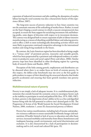 8                                                                  Rethinking Poverty


expansion of industrial investment and jobs enabling the absorption of surplus
labour leaving the rural economy was also a characteristic feature of this expe-
rience (Khan, 2007).
     The long-term success of poverty reduction in East Asian countries was
not the automatic outcome of the unleashing of market forces. Rather, it rested
on the State’s forging a social contract in which a nascent entrepreneurial class
accepted, in return for State support for socializing investment risk and bolster-
ing profits, some degree of direction with respect to its investment decisions.
This contract was designed both to ensure expansion of jobs in labour-intensive
manufacturing as a means of absorbing unskilled labour and reducing poverty,
and to effect a shift to more technologically demanding activities which were
more likely to guarantee continued competitive advantage in the international
markets and rising living standards in the future.
    By contrast, the Latin American region has been described as being caught
in a “vicious circle” of persistent poverty, insecurity and unstable growth,
which has been perpetuated by a persistent and widespread tendency to under-
invest in productive assets and social capital (Perry and others, 2006). Similar
poverty traps have been identified in other developing regions by a growing
body of research (Jomo and Baudot, 2007).
     Perception of the links among growth, employment and distribution can
be obscured where there is an undue focus on levels of extreme poverty. In
this respect, the dollar-a-day benchmark may not serve as the best guide to
policymakers in respect of their identifying the structural obstacles that hinder
growth acceleration and ensuring that faster growth translates into poverty
reduction.

Multidimensional nature of poverty
Poverty is not simply a lack of adequate income. It is a multidimensional phe-
nomenon that extends beyond the economic arena to encompass factors such
as the inability to participate in social and political life (Sen, 1979; 1985; 1987).
In short, poverty is the deprivation of one’s ability to live as a free and dignified
human being with the full potential to achieve one’s desired goals in life. The
Programme of Action of the World Summit for Social Development (United
Nations, 2006, resolution 1, annex II) characterized poverty as follows:

    Poverty has various manifestations, including lack of income and produc-
    tive resources sufficient to ensure sustainable livelihoods; hunger and mal-
    nutrition; ill health; limited or lack of access to education and other basic
    services; increased morbidity and mortality from illness; homelessness and
    inadequate housing; unsafe environments; and social discrimination and
    exclusion. It is also characterized by a lack of participation in decision-
    making and in civil, social and cultural life (para. 19).
 