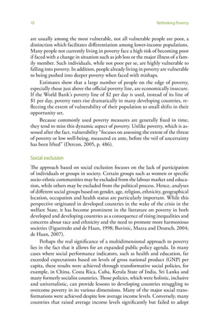 10                                                                Rethinking Poverty


are usually among the most vulnerable, not all vulnerable people are poor, a
distinction which facilitates differentiation among lower-income populations.
Many people not currently living in poverty face a high risk of becoming poor
if faced with a change in situation such as job loss or the major illness of a fam-
ily member. Such individuals, while not poor per se, are highly vulnerable to
falling into poverty. In addition, people already living in poverty are vulnerable
to being pushed into deeper poverty when faced with mishaps.
      Estimates show that a large number of people on the edge of poverty,
especially those just above the official poverty line, are economically insecure.
If the World Bank’s poverty line of $2 per day is used, instead of its line of
$1 per day, poverty rates rise dramatically in many developing countries, re-
flecting the extent of vulnerability of their population to small shifts in their
opportunity set.
      Because commonly used poverty measures are generally fixed in time,
they tend to miss this dynamic aspect of poverty. Unlike poverty, which is as-
sessed after the fact, vulnerability “focuses on assessing the extent of the threat
of poverty or low well-being, measured ex ante, before the veil of uncertainty
has been lifted” (Dercon, 2005, p. 486).

Social exclusion
The approach based on social exclusion focuses on the lack of participation
of individuals or groups in society. Certain groups such as women or specific
socio-ethnic communities may be excluded from the labour market and educa-
tion, while others may be excluded from the political process. Hence, analyses
of different social groups based on gender, age, religion, ethnicity, geographical
location, occupation and health status are particularly important. While this
perspective originated in developed countries in the wake of the crisis in the
welfare State, it has become prominent in the literature on poverty in both
developed and developing countries as a consequence of rising inequalities and
concerns about race and ethnicity and the need to promote more harmonious
societies (Figueiredo and de Haan, 1998; Buvinic, Mazza and Deutsch, 2004;
de Haan, 2007).
      Perhaps the real significance of a multidimensional approach to poverty
lies in the fact that it allows for an expanded public policy agenda. In many
cases where social performance indicators, such as health and education, far
exceeded expectations based on levels of gross national product (GNP) per
capita, these results were achieved through transformative social policies, for
example, in China, Costa Rica, Cuba, Kerala State of India, Sri Lanka and
many formerly socialist countries. Those policies, which were holistic, inclusive
and universalistic, can provide lessons to developing countries struggling to
overcome poverty in its various dimensions. Many of the major social trans-
formations were achieved despite low average income levels. Conversely, many
countries that raised average income levels significantly but failed to adopt
 