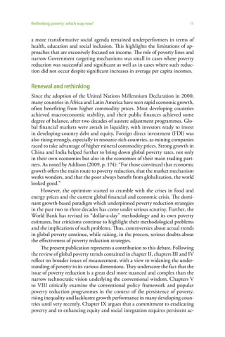Rethinking poverty: which way now?                                            11


a more transformative social agenda remained underperformers in terms of
health, education and social inclusion. This highlights the limitations of ap-
proaches that are excessively focused on income. The role of poverty lines and
narrow Government targeting mechanisms was small in cases where poverty
reduction was successful and significant as well as in cases where such reduc-
tion did not occur despite significant increases in average per capita incomes.

Renewal and rethinking
Since the adoption of the United Nations Millennium Declaration in 2000,
many countries in Africa and Latin America have seen rapid economic growth,
often benefiting from higher commodity prices. Most developing countries
achieved macroeconomic stability, and their public finances achieved some
degree of balance, after two decades of austere adjustment programmes. Glo-
bal financial markets were awash in liquidity, with investors ready to invest
in developing-country debt and equity. Foreign direct investment (FDI) was
also rising strongly, especially in resource-rich countries, as mining companies
raced to take advantage of higher mineral commodity prices. Strong growth in
China and India helped further to bring down global poverty rates, not only
in their own economies but also in the economies of their main trading part-
ners. As noted by Addison (2009, p. 174): “For those convinced that economic
growth offers the main route to poverty reduction, that the market mechanism
works wonders, and that the poor always benefit from globalization, the world
looked good.”
     However, the optimism started to crumble with the crises in food and
energy prices and the current global financial and economic crisis. The domi-
nant growth-based paradigm which underpinned poverty reduction strategies
in the past two to three decades has come under serious scrutiny. Further, the
World Bank has revised its “dollar-a-day” methodology and its own poverty
estimates, but criticisms continue to highlight their methodological problems
and the implications of such problems. Thus, controversies about actual trends
in global poverty continue, while raising, in the process, serious doubts about
the effectiveness of poverty reduction strategies.
     The present publication represents a contribution to this debate. Following
the review of global poverty trends contained in chapter II, chapters III and IV
reflect on broader issues of measurement, with a view to widening the under-
standing of poverty in its various dimensions. They underscore the fact that the
issue of poverty reduction is a great deal more nuanced and complex than the
narrow technocratic vision underlying the conventional wisdom. Chapters V
to VIII critically examine the conventional policy framework and popular
poverty reduction programmes in the context of the persistence of poverty,
rising inequality and lacklustre growth performance in many developing coun-
tries until very recently. Chapter IX argues that a commitment to eradicating
poverty and to enhancing equity and social integration requires persistent ac-
 