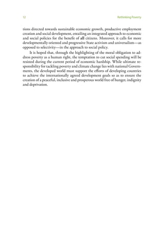 12                                                             Rethinking Poverty


tions directed towards sustainable economic growth, productive employment
creation and social development, entailing an integrated approach to economic
and social policies for the benefit of all citizens. Moreover, it calls for more
developmentally oriented and progressive State activism and universalism—as
opposed to selectivity—in the approach to social policy.
     It is hoped that, through the highlighting of the moral obligation to ad-
dress poverty as a human right, the temptation to cut social spending will be
resisted during the current period of economic hardship. While ultimate re-
sponsibility for tackling poverty and climate change lies with national Govern-
ments, the developed world must support the efforts of developing countries
to achieve the internationally agreed development goals so as to ensure the
creation of a peaceful, inclusive and prosperous world free of hunger, indignity
and deprivation.
 