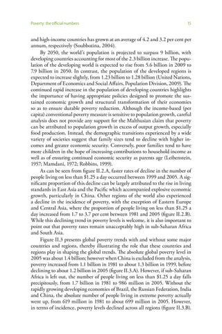Poverty: the official numbers                                                   15


and high-income countries has grown at an average of 4.2 and 3.2 per cent per
annum, respectively (Soubbotina, 2004).
     By 2050, the world’s population is projected to surpass 9 billion, with
developing countries accounting for most of the 2.3 billion increase. The popu-
lation of the developing world is expected to rise from 5.6 billion in 2009 to
7.9 billion in 2050. In contrast, the population of the developed regions is
expected to increase slightly, from 1.23 billion to 1.28 billion (United Nations,
Department of Economics and Social Affairs, Population Division, 2009). The
continued rapid increase in the population of developing countries highlights
the importance of having appropriate policies designed to promote the sus-
tained economic growth and structural transformation of their economies
so as to ensure durable poverty reduction. Although the income-based (per
capita) conventional poverty measure is sensitive to population growth, careful
analysis does not provide any support for the Malthusian claim that poverty
can be attributed to population growth in excess of output growth, especially
food production. Instead, the demographic transitions experienced by a wide
variety of societies suggest that family sizes tend to decline with higher in-
comes and greater economic security. Conversely, poor families tend to have
more children in the hope of increasing contributions to household income as
well as of ensuring continued economic security as parents age (Leibenstein,
1957; Mamdani, 1972; Robbins, 1999).
     As can be seen from figure II.2.A, faster rates of decline in the number of
people living on less than $1.25 a day occurred between 1999 and 2005. A sig-
nificant proportion of this decline can be largely attributed to the rise in living
standards in East Asia and the Pacific which accompanied explosive economic
growth, particularly in China. Other regions of the world also experienced
a decline in the incidence of poverty, with the exception of Eastern Europe
and Central Asia, where the proportion of people living on less than $1.25 a
day increased from 1.7 to 3.7 per cent between 1981 and 2005 (figure II.2.B).
While this declining trend in poverty levels is welcome, it is also important to
point out that poverty rates remain unacceptably high in sub-Saharan Africa
and South Asia.
     Figure II.3 presents global poverty trends with and without some major
countries and regions, thereby illustrating the role that these countries and
regions play in shaping the global trends. The absolute global poverty level in
2005 was about 1.4 billion; however when China is excluded from the analysis,
poverty increased from 1.1 billion in 1981 to about 1.3 billion in 1999, before
declining to about 1.2 billion in 2005 (figure II.3.A). However, if sub-Saharan
Africa is left out, the number of people living on less than $1.25 a day falls
precipitously, from 1.7 billion in 1981 to 986 million in 2005. Without the
rapidly growing developing economies of Brazil, the Russian Federation, India
and China, the absolute number of people living in extreme poverty actually
went up, from 619 million in 1981 to about 699 million in 2005. However,
in terms of incidence, poverty levels declined across all regions (figure II.3.B).
 