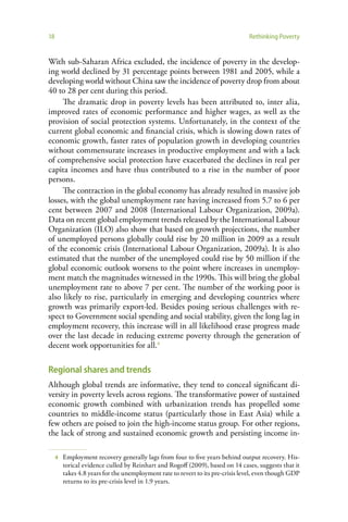 18                                                                               Rethinking Poverty


With sub-Saharan Africa excluded, the incidence of poverty in the develop-
ing world declined by 31 percentage points between 1981 and 2005, while a
developing world without China saw the incidence of poverty drop from about
40 to 28 per cent during this period.
     The dramatic drop in poverty levels has been attributed to, inter alia,
improved rates of economic performance and higher wages, as well as the
provision of social protection systems. Unfortunately, in the context of the
current global economic and financial crisis, which is slowing down rates of
economic growth, faster rates of population growth in developing countries
without commensurate increases in productive employment and with a lack
of comprehensive social protection have exacerbated the declines in real per
capita incomes and have thus contributed to a rise in the number of poor
persons.
     The contraction in the global economy has already resulted in massive job
losses, with the global unemployment rate having increased from 5.7 to 6 per
cent between 2007 and 2008 (International Labour Organization, 2009a).
Data on recent global employment trends released by the International Labour
Organization (ILO) also show that based on growth projections, the number
of unemployed persons globally could rise by 20 million in 2009 as a result
of the economic crisis (International Labour Organization, 2009a). It is also
estimated that the number of the unemployed could rise by 50 million if the
global economic outlook worsens to the point where increases in unemploy-
ment match the magnitudes witnessed in the 1990s. This will bring the global
unemployment rate to above 7 per cent. The number of the working poor is
also likely to rise, particularly in emerging and developing countries where
growth was primarily export-led. Besides posing serious challenges with re-
spect to Government social spending and social stability, given the long lag in
employment recovery, this increase will in all likelihood erase progress made
over the last decade in reducing extreme poverty through the generation of
decent work opportunities for all.4

Regional shares and trends
Although global trends are informative, they tend to conceal significant di-
versity in poverty levels across regions. The transformative power of sustained
economic growth combined with urbanization trends has propelled some
countries to middle-income status (particularly those in East Asia) while a
few others are poised to join the high-income status group. For other regions,
the lack of strong and sustained economic growth and persisting income in-

     4   Employment recovery generally lags from four to five years behind output recovery. His-
         torical evidence culled by Reinhart and Rogoff (2009), based on 14 cases, suggests that it
         takes 4.8 years for the unemployment rate to revert to its pre-crisis level, even though GDP
         returns to its pre-crisis level in 1.9 years.
 