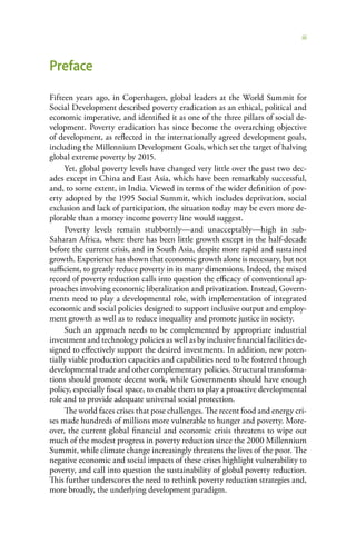 iii



Preface

Fifteen years ago, in Copenhagen, global leaders at the World Summit for
Social Development described poverty eradication as an ethical, political and
economic imperative, and identified it as one of the three pillars of social de-
velopment. Poverty eradication has since become the overarching objective
of development, as reflected in the internationally agreed development goals,
including the Millennium Development Goals, which set the target of halving
global extreme poverty by 2015.
     Yet, global poverty levels have changed very little over the past two dec-
ades except in China and East Asia, which have been remarkably successful,
and, to some extent, in India. Viewed in terms of the wider definition of pov-
erty adopted by the 1995 Social Summit, which includes deprivation, social
exclusion and lack of participation, the situation today may be even more de-
plorable than a money income poverty line would suggest.
     Poverty levels remain stubbornly—and unacceptably—high in sub-
Saharan Africa, where there has been little growth except in the half-decade
before the current crisis, and in South Asia, despite more rapid and sustained
growth. Experience has shown that economic growth alone is necessary, but not
sufficient, to greatly reduce poverty in its many dimensions. Indeed, the mixed
record of poverty reduction calls into question the efficacy of conventional ap-
proaches involving economic liberalization and privatization. Instead, Govern-
ments need to play a developmental role, with implementation of integrated
economic and social policies designed to support inclusive output and employ-
ment growth as well as to reduce inequality and promote justice in society.
     Such an approach needs to be complemented by appropriate industrial
investment and technology policies as well as by inclusive financial facilities de-
signed to effectively support the desired investments. In addition, new poten-
tially viable production capacities and capabilities need to be fostered through
developmental trade and other complementary policies. Structural transforma-
tions should promote decent work, while Governments should have enough
policy, especially fiscal space, to enable them to play a proactive developmental
role and to provide adequate universal social protection.
     The world faces crises that pose challenges. The recent food and energy cri-
ses made hundreds of millions more vulnerable to hunger and poverty. More-
over, the current global financial and economic crisis threatens to wipe out
much of the modest progress in poverty reduction since the 2000 Millennium
Summit, while climate change increasingly threatens the lives of the poor. The
negative economic and social impacts of these crises highlight vulnerability to
poverty, and call into question the sustainability of global poverty reduction.
This further underscores the need to rethink poverty reduction strategies and,
more broadly, the underlying development paradigm.
 
