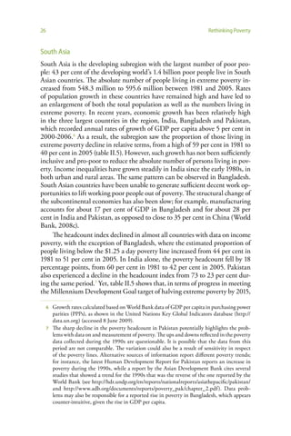 26                                                                           Rethinking Poverty


South Asia
South Asia is the developing subregion with the largest number of poor peo-
ple: 43 per cent of the developing world’s 1.4 billion poor people live in South
Asian countries. The absolute number of people living in extreme poverty in-
creased from 548.3 million to 595.6 million between 1981 and 2005. Rates
of population growth in these countries have remained high and have led to
an enlargement of both the total population as well as the numbers living in
extreme poverty. In recent years, economic growth has been relatively high
in the three largest countries in the region, India, Bangladesh and Pakistan,
which recorded annual rates of growth of GDP per capita above 5 per cent in
2000-2006.6 As a result, the subregion saw the proportion of those living in
extreme poverty decline in relative terms, from a high of 59 per cent in 1981 to
40 per cent in 2005 (table II.5). However, such growth has not been sufficiently
inclusive and pro-poor to reduce the absolute number of persons living in pov-
erty. Income inequalities have grown steadily in India since the early 1980s, in
both urban and rural areas. The same pattern can be observed in Bangladesh.
South Asian countries have been unable to generate sufficient decent work op-
portunities to lift working poor people out of poverty. The structural change of
the subcontinental economies has also been slow; for example, manufacturing
accounts for about 17 per cent of GDP in Bangladesh and for about 28 per
cent in India and Pakistan, as opposed to close to 35 per cent in China (World
Bank, 2008c).
     The headcount index declined in almost all countries with data on income
poverty, with the exception of Bangladesh, where the estimated proportion of
people living below the $1.25 a day poverty line increased from 44 per cent in
1981 to 51 per cent in 2005. In India alone, the poverty headcount fell by 18
percentage points, from 60 per cent in 1981 to 42 per cent in 2005. Pakistan
also experienced a decline in the headcount index from 73 to 23 per cent dur-
ing the same period.7 Yet, table II.5 shows that, in terms of progress in meeting
the Millennium Development Goal target of halving extreme poverty by 2015,

     6 Growth rates calculated based on World Bank data of GDP per capita in purchasing power
       parities (PPPs), as shown in the United Nations Key Global Indicators database (http://
       data.un.org) (accessed 8 June 2009).
     7 The sharp decline in the poverty headcount in Pakistan potentially highlights the prob-
       lems with data on and measurement of poverty. The ups and downs reflected in the poverty
       data collected during the 1990s are questionable. It is possible that the data from this
       period are not comparable. The variation could also be a result of sensitivity in respect
       of the poverty lines. Alternative sources of information report different poverty trends;
       for instance, the latest Human Development Report for Pakistan reports an increase in
       poverty during the 1990s, while a report by the Asian Development Bank cites several
       studies that showed a trend for the 1990s that was the reverse of the one reported by the
       World Bank (see http://hdr.undp.org/en/reports/nationalreports/asiathepacific/pakistan/
       and http://www.adb.org/documents/reports/poverty_pak/chapter_2.pdf). Data prob-
       lems may also be responsible for a reported rise in poverty in Bangladesh, which appears
       counter-intuitive, given the rise in GDP per capita.
 