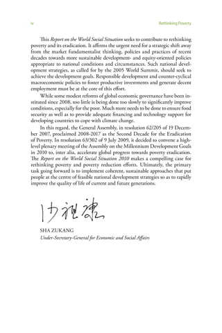 iv                                                               Rethinking Poverty


     This Report on the World Social Situation seeks to contribute to rethinking
poverty and its eradication. It affirms the urgent need for a strategic shift away
from the market fundamentalist thinking, policies and practices of recent
decades towards more sustainable development- and equity-oriented policies
appropriate to national conditions and circumstances. Such national devel-
opment strategies, as called for by the 2005 World Summit, should seek to
achieve the development goals. Responsible development and counter-cyclical
macroeconomic policies to foster productive investments and generate decent
employment must be at the core of this effort.
     While some modest reforms of global economic governance have been in-
stituted since 2008, too little is being done too slowly to significantly improve
conditions, especially for the poor. Much more needs to be done to ensure food
security as well as to provide adequate financing and technology support for
developing countries to cope with climate change.
     In this regard, the General Assembly, in resolution 62/205 of 19 Decem-
ber 2007, proclaimed 2008-2017 as the Second Decade for the Eradication
of Poverty. In resolution 63/302 of 9 July 2009, it decided to convene a high-
level plenary meeting of the Assembly on the Millennium Development Goals
in 2010 to, inter alia, accelerate global progress towards poverty eradication.
The Report on the World Social Situation 2010 makes a compelling case for
rethinking poverty and poverty reduction efforts. Ultimately, the primary
task going forward is to implement coherent, sustainable approaches that put
people at the centre of feasible national development strategies so as to rapidly
improve the quality of life of current and future generations.




     SHA ZUKANG
     Under-Secretary-General for Economic and Social Affairs
 