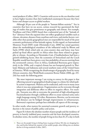34                                                                          Rethinking Poverty


tured products (Collier, 2007). Countries with access to the sea therefore tend
to have higher incomes than their landlocked counterparts because they have
better and cheaper access to global markets.
     Although 38 per cent of the people in “bottom billion societies”11 live in
countries that have no sea access, serious research has questioned the find-
ings of studies that give prominence to geography and climate. For example,
Nordhous and Chen (2009) found that a substantial part of the “latitude ef-
fect” (distance from the equator) does not reflect geophysical variables such as
climate, elevation, distance from coastlines and rivers, and similar factors: vari-
ables other than purely geographical ones are responsible for much of the poor
economic performance of low-latitude regions. In this regard, an International
Monetary Fund (IMF) study (Hernández-Catá, 2000) has raised questions
about the methodological soundness of the influential study by Bloom and
Sachs (1998) which relied only on cross-country data and hence may have
picked up fixed effects specific to Africa other than those related to geogra-
phy or climate. According to Hernández-Catá, if landlockedness had been a
growth-inhibiting factor, then the economies of Switzerland and the Czech
Republic would have been given a very low probability of success starting from
the seventeenth century. Even in Africa, landlocked Bostwana grew impres-
sively in the 1990s, and a tropical climate has not hampered growth in Thai-
land, Malaysia and Indonesia and several southern states of the United States
of America. While recognizing the disadvantages of geography faced by many
African countries, then World Bank economist Benno Ndulu (2006, pp. 215-
216) has made the following point:
      The most important message I am trying to convey in this paper is that
      offsetting natural or geographical disadvantages is a choice for which pub-
      lic action is important. Malaria can be eradicated, and it was in many areas
      where it was once preponderant. Fragmentation can be overcome through
      integration and deliberate effort to offset its negative effects. For exam-
      ple, Tanzania was able to overcome the potential of high ethnolinguistic
      fractionalization through a deliberate effort to create national unity and a
      single language among 132 tribes. Remoteness, likewise, can be overcome
      and distance can be bridged through improvements in infrastructure.
      Botswana’s experience perhaps best embodies all aspects of this message.
In other words, what matters for sustained economic growth and poverty re-
duction is the nature of public policy and action.
    Figure II.4 shows the absolute number of poor people and the incidence of
poverty in heavily indebted poor countries and the least developed countries.
In absolute terms, the number of people living on less than $1.25 a day in both

 11   These are the people living in failing States (a group of about 50) who are dropping fur-
      ther and further behind the majority of the world’s people, often falling into an absolute
      decline in living standards (Collier, 2007).
 