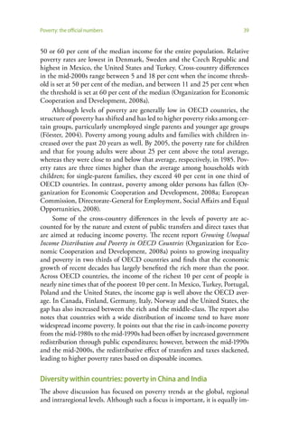Poverty: the official numbers                                               39


50 or 60 per cent of the median income for the entire population. Relative
poverty rates are lowest in Denmark, Sweden and the Czech Republic and
highest in Mexico, the United States and Turkey. Cross-country differences
in the mid-2000s range between 5 and 18 per cent when the income thresh-
old is set at 50 per cent of the median, and between 11 and 25 per cent when
the threshold is set at 60 per cent of the median (Organization for Economic
Cooperation and Development, 2008a).
     Although levels of poverty are generally low in OECD countries, the
structure of poverty has shifted and has led to higher poverty risks among cer-
tain groups, particularly unemployed single parents and younger age groups
(Förster, 2004). Poverty among young adults and families with children in-
creased over the past 20 years as well. By 2005, the poverty rate for children
and that for young adults were about 25 per cent above the total average,
whereas they were close to and below that average, respectively, in 1985. Pov-
erty rates are three times higher than the average among households with
children; for single-parent families, they exceed 40 per cent in one third of
OECD countries. In contrast, poverty among older persons has fallen (Or-
ganization for Economic Cooperation and Development, 2008a; European
Commission, Directorate-General for Employment, Social Affairs and Equal
Opportunities, 2008).
     Some of the cross-country differences in the levels of poverty are ac-
counted for by the nature and extent of public transfers and direct taxes that
are aimed at reducing income poverty. The recent report Growing Unequal
Income Distribution and Poverty in OECD Countries (Organization for Eco-
nomic Cooperation and Development, 2008a) points to growing inequality
and poverty in two thirds of OECD countries and finds that the economic
growth of recent decades has largely benefited the rich more than the poor.
Across OECD countries, the income of the richest 10 per cent of people is
nearly nine times that of the poorest 10 per cent. In Mexico, Turkey, Portugal,
Poland and the United States, the income gap is well above the OECD aver-
age. In Canada, Finland, Germany, Italy, Norway and the United States, the
gap has also increased between the rich and the middle-class. The report also
notes that countries with a wide distribution of income tend to have more
widespread income poverty. It points out that the rise in cash-income poverty
from the mid-1980s to the mid-1990s had been offset by increased government
redistribution through public expenditures; however, between the mid-1990s
and the mid-2000s, the redistributive effect of transfers and taxes slackened,
leading to higher poverty rates based on disposable incomes.

Diversity within countries: poverty in China and India
The above discussion has focused on poverty trends at the global, regional
and intraregional levels. Although such a focus is important, it is equally im-
 