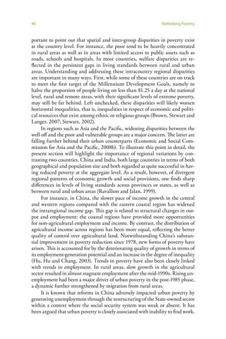 40                                                              Rethinking Poverty


portant to point out that spatial and inter-group disparities in poverty exist
at the country level. For instance, the poor tend to be heavily concentrated
in rural areas as well as in areas with limited access to public assets such as
roads, schools and hospitals. In most countries, welfare disparities are re-
flected in the persistent gaps in living standards between rural and urban
areas. Understanding and addressing these intracountry regional disparities
are important in many ways. First, while some of these countries are on track
to meet the first target of the Millennium Development Goals, namely to
halve the proportion of people living on less than $1.25 a day at the national
level, rural and remote areas, with their significant levels of extreme poverty,
may still be far behind. Left unchecked, these disparities will likely worsen
horizontal inequalities, that is, inequalities in respect of economic and politi-
cal resources that exist among ethnic or religious groups (Brown, Stewart and
Langer, 2007; Stewart, 2002).
      In regions such as Asia and the Pacific, widening disparities between the
well off and the poor and vulnerable groups are a major concern. The latter are
falling further behind their urban counterparts (Economic and Social Com-
mission for Asia and the Pacific, 2008b). To illustrate this point in detail, the
present section will highlight the importance of regional variations by con-
trasting two countries, China and India, both large countries in terms of both
geographical and population size and both regarded as quite successful in hav-
ing reduced poverty at the aggregate level. As a result, however, of divergent
regional patterns of economic growth and social provisions, one finds sharp
differences in levels of living standards across provinces or states, as well as
between rural and urban areas (Ravallion and Jalan, 1999).
      For instance, in China, the slower pace of income growth in the central
and western regions compared with the eastern coastal region has widened
the intraregional income gap. This gap is related to structural changes in out-
put and employment: the coastal regions have provided more opportunities
for non-agricultural employment and income. By contrast, the distribution of
agricultural income across regions has been more equal, reflecting the better
quality of control over agricultural land. Notwithstanding China’s substan-
tial improvement in poverty reduction since 1978, new forms of poverty have
arisen. This is accounted for by the deteriorating quality of growth in terms of
its employment-generation potential and an increase in the degree of inequality
(Hu, Hu and Chang, 2003). Trends in poverty have also been closely linked
with trends in employment. In rural areas, slow growth in the agricultural
sector resulted in almost stagnant employment after the mid-1990s. Rising un-
employment had been a major driver of urban poverty in the post-1985 phase,
a dynamic further strengthened by migration from rural areas.
      It is known that reforms in China adversely impacted urban poverty by
generating unemployment through the restructuring of the State-owned sector
within a context where the social security system was weak or absent. It has
been argued that urban poverty is closely associated with inability to find work,
 