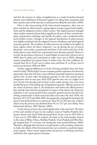 Poverty: the official numbers                                                   41


and that the increase in urban unemployment as a result of market-oriented
reforms and withdrawal of financial support for ailing State enterprises had
been a prime cause of the increase in urban poverty (Bouche and others, 2004).
     Prior to the restructuring of the State-owned enterprises, there was no
great variation in urban poverty among regions owing to guaranteed employ-
ment and the ubiquitous urban welfare system. This regional pattern changed
when market-oriented reforms led to significant closures of State-owned enter-
prises, privatization and large-scale layoffs of workers, and a weakened urban
social welfare system. Changes in the regional distribution of urban poverty
were highly correlated with the original structure of industry and with regional
economic growth. The incidence of urban poverty has tended to be higher in
those regions where the heavy industries—set up during the era of central
planning—were earlier concentrated and lower in the towns and cities of the
south-eastern coast which have experienced more dynamic growth. However,
overall, the prevalence of poverty is much higher in rural areas (26 per cent in
2005) than in urban areas (estimated at under 2 per cent in 2005), although
income inequalities have grown faster in urban areas: the Gini coefficient in-
creased from 26 to 35 per cent in urban areas and from 31 to 36 per cent in
rural areas between 1990 and 2005.
     Similar regional differences in levels of living standards have also been
noted in India. While India’s recent economic growth experience has been less
spectacular than that of China, it has still been extremely impressive measured
against that of most other developing countries in the same period and in
comparison with its own past. Real GDP growth rates rose to a higher level
over the last two decades and increases in per capita income were even more
marked because of the falling rate of population growth. Official estimates of
the extent of poverty, that is, the headcount ratio below the official poverty
line, provide some food for speculation in respect of the slower rate of poverty
reduction in the recent period of fast economic growth: poverty has been de-
clining continuously in both rural and urban areas since the early 1970s, but
between 1973-1974 and 2004-2005, the proportion of people living below the
poverty line declined fastest in rural areas, from 56.4 to 28.3 per cent, while in
urban areas the poverty rate declined from 49.2 to 25.7 per cent (India, Press
Information Bureau, 2007; Sharma, 2004).
     Levels of poverty have also varied significantly at the state level. The share
of the total number of poor in the southern states of Andhra Pradesh, Kar-
nataka, Kerala and Tamil Nadu decreased from 18 per cent in 1993-1994 to
15 per cent in 1999-2000. In contrast, the share in the total number of poor
in the states of Bihar, Orissa, Madhya Pradesh, Uttar Pradesh and West Ben-
gal jumped from 57 to 63 per cent during the same period (Sharma, 2004).
Therefore, although there has been a steady decline in the incidence of poverty
in India, the efforts of the Government have not resulted in a uniform impact
across regions. There remain regions where the poverty is still deep and severe
and hence they require greater attention.
 