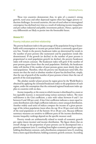 42                                                               Rethinking Poverty


     These two countries demonstrate that, in spite of a country’s strong
growth, rural areas and other depressed regions often face bigger poverty re-
duction challenges. In several countries, the rate of rural urban or interregional
convergence has declined over time as a result of widening income inequalities
and pro-urban industrial and public investments policies. Hence, spatial pov-
erty differentials are likely to persist into the foreseeable future.

Annex II.1
Poverty: indicators and their relationship
The poverty headcount index is the percentage of the population living in house-
holds with consumption or income per person below a commonly agreed pov-
erty line. Trends in the poverty headcount index are determined by trends in
the number of poor persons (the numerator) and by population trends (the
denominator). If the growth (or decline) in the number of poor persons is
proportional to total population growth (or decline), the poverty headcount
index will remain constant. The headcount index will grow if the number of
poor persons grows faster than the total population. Similarly, the headcount
index will decline if the number of poor persons grows more slowly than the
total population. Therefore, when the poverty rate (headcount ratio) falls, this
means not that the total or absolute number of poor has declined but, simply,
that the rate of growth of the number of poor persons is lower than the rate of
growth of the total population.
     The absolute number of poor persons by region given by the World Bank is
obtained by applying the estimated headcount index to the population of each
region, under the assumption that the estimated regional headcount index ap-
plies to countries with no data.
     Income inequality, or the extent to which income is distributed in a more or
less equitable manner, is measured using various summary indices. The most
well-known is the Gini coefficient, a ratio with values between 0 and 1 (or
between 0 and 100 per cent). A low Gini coefficient indicates a more equal in-
come distribution and a high coefficient indicates a more unequal distribution.
Another widely used series of indices compare the income of a given percen-
tage of the richest population (most often the top 10 or 20 per cent) with that
of the total population or of the bottom 10 or 20 per cent. Because different
summary measures are sensitive to different parts of the income distribution,
income inequality rankings depend on the specific measure used.
     Poverty trends are arithmetically related to trends of economic growth
per capita (mean income) and income distribution. The figure shows that an
overall change in the proportion of poor persons can be decomposed into a
growth component (area 1), resulting from higher economic growth per capita,
holding distribution constant, and a distribution component (area 2), resulting
from a more equal distribution, holding economic growth constant. According
 