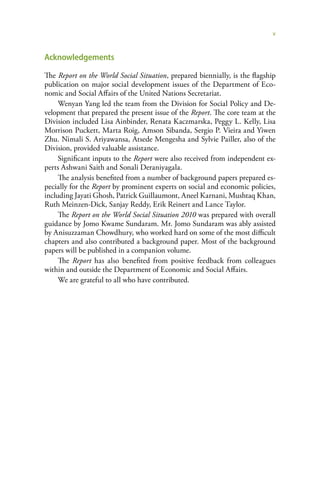 v


Acknowledgements

The Report on the World Social Situation, prepared biennially, is the flagship
publication on major social development issues of the Department of Eco-
nomic and Social Affairs of the United Nations Secretariat.
     Wenyan Yang led the team from the Division for Social Policy and De-
velopment that prepared the present issue of the Report. The core team at the
Division included Lisa Ainbinder, Renata Kaczmarska, Peggy L. Kelly, Lisa
Morrison Puckett, Marta Roig, Amson Sibanda, Sergio P. Vieira and Yiwen
Zhu. Nimali S. Ariyawansa, Atsede Mengesha and Sylvie Pailler, also of the
Division, provided valuable assistance.
     Significant inputs to the Report were also received from independent ex-
perts Ashwani Saith and Sonali Deraniyagala.
     The analysis benefited from a number of background papers prepared es-
pecially for the Report by prominent experts on social and economic policies,
including Jayati Ghosh, Patrick Guillaumont, Aneel Karnani, Mushtaq Khan,
Ruth Meinzen-Dick, Sanjay Reddy, Erik Reinert and Lance Taylor.
     The Report on the World Social Situation 2010 was prepared with overall
guidance by Jomo Kwame Sundaram. Mr. Jomo Sundaram was ably assisted
by Anisuzzaman Chowdhury, who worked hard on some of the most difficult
chapters and also contributed a background paper. Most of the background
papers will be published in a companion volume.
     The Report has also benefited from positive feedback from colleagues
within and outside the Department of Economic and Social Affairs.
     We are grateful to all who have contributed.
 