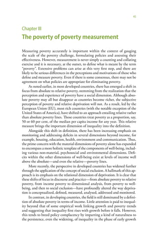 45



Chapter III
The poverty of poverty measurement

Measuring poverty accurately is important within the context of gauging
the scale of the poverty challenge, formulating policies and assessing their
effectiveness. However, measurement is never simply a counting and collating
exercise and it is necessary, at the outset, to define what is meant by the term
“poverty”. Extensive problems can arise at this very first step, and there are
likely to be serious differences in the perceptions and motivations of those who
define and measure poverty. Even if there is some consensus, there may not be
agreement on what policies are appropriate for eliminating poverty.
     As noted earlier, in most developed countries, there has emerged a shift in
focus from absolute to relative poverty, stemming from the realization that the
perception and experience of poverty have a social dimension. Although abso-
lute poverty may all but disappear as countries become richer, the subjective
perception of poverty and relative deprivation will not. As a result, led by the
European Union (EU), most rich countries (with the notable exception of the
United States of America), have shifted to an approach entailing relative rather
than absolute poverty lines. Those countries treat poverty as a proportion, say,
50 or 60 per cent, of the median per capita income for any year. This relative
measure brings the important dimension of inequality into the definition.
     Alongside this shift in definition, there has been increasing emphasis on
monitoring and addressing deficits in several dimensions beyond income, for
example, housing, education, health, environment and communication. Thus,
the prime concern with the material dimensions of poverty alone has expanded
to encompass a more holistic template of the components of well-being, includ-
ing various non-material, psychosocial and environmental dimensions. Defi-
cits within the other dimensions of well-being exist at levels of income well
above the absolute—and even the relative—poverty lines.
     More recently, the perspective in developed countries has widened further
through the application of the concept of social exclusion. A hallmark of this ap-
proach is its emphasis on the relational dimension of deprivation. It is clear that
these shifts of focus in discourse and practice—from absolute poverty to relative
poverty, from income poverty to dimensional analysis, from poverty to well-
being, and then to social exclusion—have profoundly altered the way depriva-
tion is conceptualized, defined, measured, analysed, addressed and monitored.
     In contrast, in developing countries, the field is still dominated by a defini-
tion of absolute poverty in terms of income. Little attention is paid to inequal-
ity beyond that of some empirical work linking growth and poverty trends
and suggesting that inequality first rises with growth before it falls. However,
this tends to breed policy complacency by imparting a kind of naturalness to
the persistence, even the widening, of inequality in the phase of early growth
 