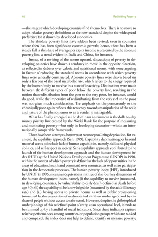 46                                                                 Rethinking Poverty


—the stage at which developing countries find themselves. There is no move to
adopt relative poverty definitions as the new standard despite the widespread
preference for it shown by developed economies.
     The absolute poverty lines have seldom been revised, even in countries
where there has been significant economic growth; hence, there has been a
steady fall in the share of average per capita income represented by the absolute
poverty line, a trend evident in India and China, for instance.
     Instead of a revising of the norms upward, discussions of poverty in de-
veloping countries have shown a tendency to move in the opposite direction,
as reflected in debates over caloric and nutritional norms, with some arguing
in favour of reducing the standard norms in accordance with which poverty
lines were generally constructed. Absolute poverty lines were drawn based on
only a fraction of the basal metabolic rate, which refers to the energy required
by the human body to survive in a state of inactivity. Distinctions were made
between the different types of poor below the poverty line, resulting in the
notion that redistribution from the poor to the very poor, for instance, would
do good, while the imperative of redistributing from the very rich to the poor
was not given much consideration. The emphasis on the permanently or the
chronically poor again reflects this tendency towards manipulation of the scale
and nature of the phenomenon so as to render it manageable.
     What has finally emerged as the dominant instrument is the dollar-a-day
money poverty line created by the World Bank for the purpose of measuring
and monitoring poverty—but only in developing countries—within an inter-
nationally comparable framework.
     There have been attempts, however, at reconceptualizing deprivation, for ex-
ample, the capability approach (Sen, 1999). Capability deprivation goes beyond
material wants to include lack of human capabilities, namely, skills and physical
abilities, and self-respect in society. Sen’s capability approach contributed to the
launch of the human development approach and the human development in-
dex (HDI) by the United Nations Development Programme (UNDP) in 1990,
within the context of which poverty is defined as the lack of opportunities in the
areas of education, health and command over resources, as well as for participa-
tion in the democratic processes. The human poverty index (HPI), introduced
by UNDP in 1996, measures deprivations in three of the four key dimensions of
the human development index, namely (i) the capability to survive (measured,
in developing countries, by vulnerability to early death defined as death before
age 40), (ii) the capability to be knowledgeable (measured by the adult illiteracy
rate) and (iii) having access to private income as well as public provisioning
(measured by the proportion of malnourished children under age 5, and by the
share of people without access to safe water). However, despite the philosophical
underpinnings of this redefined point of entry, at an operational level, it tends to
be summed up by a handful of social indicators. Since these indicators capture
relative performances among countries, or population groups which are ranked
and compared, the index does not help to define, identify or measure poverty;
 