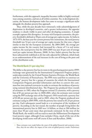 The poverty of poverty measurement                                                         47


furthermore, with this approach, inequality becomes visible in highly restricted
ways among countries, and not at all within countries. Yet, in development dis-
course, the human development index has come to occupy a significant niche
alongside the absolute poverty-line approach.
     Thus, while the past decades have witnessed a wide acknowledgement of
deprivation in developed countries, and a greater inclusiveness, the opposite
tendency is clearly visible in poor and other developing economies. A simple
example captures this divergence. In many rich European economies, the pov-
erty threshold is defined as 50 per cent of average per capita income. In India in
1973-1974, the base year for current poverty-line estimations, the rural poverty
threshold was 54 per cent of average per capita income for that year, a figure
similar to that for the European economies. By 2004-2005, the average per
capita income for the country had increased by a factor of 5 in real terms;
however, the rural poverty line for 2004-2005 was just 16 per cent of average
rural per capita income (Kannan, 2008). In fact, India’s poverty line has not
been substantively redefined at all, but only adjusted for inflation, which leads
to an understatement of the real increases in the cost of living at the poor end
of the distribution scale.

The World Bank $1-per-day line
The dollar-a-day poverty line has its roots in the purchasing power parity (PPP)
exchange rates generated by the International Comparison Program project,
undertaken jointly by the United Nations Statistics Division, the World Bank
and the University of Pennsylvania. The PPPs were used first to construct an
“average” poverty line for a group of countries for which the International
Comparison Program provided information and then to convert this com-
mon line into national currencies in order to estimate the incidence of poverty
using national distributional data. The Program has produced three rounds
of estimates: in 1985, when the Program covered 22 countries, with a poverty
line of $1 per person per day; in 2000-2001, when the estimates were revised
using the PPP exchange rates of the Program’s 1993 round with a poverty line
of $1.08 per person per day; and in 2005, when the Program produced new
estimates using its 2005 PPPs, with the poverty line raised to $1.25 per person
per day. Each subsequent round leads to a re-estimation of the incidence of
poverty. According to the last round, the number of people living below the
international poverty line in 2005 was 1.4 billion, or close to 500 million (or
more than 50 per cent) more than previously estimated. In the view of the
World Bank, the world is still on track to meet the Millennium Development
Goal poverty target, although if one excludes China, much of the rest of the
developing world seems well off course (Chen and Ravallion, 2008).1

  1   These estimates were made before the onset of the global financial and economic crisis;
      thus, they do not reflect the impact of the crisis on global poverty trends. Preliminary
 
