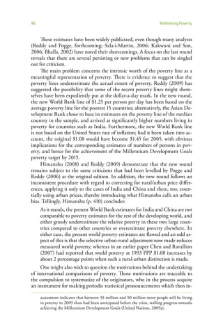 48                                                                         Rethinking Poverty


     These estimates have been widely publicized, even though many analysts
(Reddy and Pogge, forthcoming; Sala-i-Martin, 2006; Kakwani and Son,
2006; Bhalla, 2002) have noted their shortcomings. A focus on the last round
reveals that there are several persisting or new problems that can be singled
out for criticism.
     The main problem concerns the intrinsic worth of the poverty line as a
meaningful representation of poverty. There is evidence to suggest that the
poverty lines underestimate the actual extent of poverty. Reddy (2009) has
suggested the possibility that some of the recent poverty lines might them-
selves have been expediently put at the dollar-a-day mark. In the new round,
the new World Bank line of $1.25 per person per day has been based on the
average poverty line for the poorest 15 countries; alternatively, the Asian De-
velopment Bank chose to base its estimates on the poverty line of the median
country in the sample, and arrived at significantly higher numbers living in
poverty for countries such as India. Furthermore, the new World Bank line
is not based on the United States rate of inflation; had it been taken into ac-
count, the original $1.08 would have become $1.45 for 2005, with obvious
implications for the corresponding estimates of numbers of persons in pov-
erty, and hence for the achievement of the Millennium Development Goals
poverty target by 2015.
     Himanshu (2008) and Reddy (2009) demonstrate that the new round
remains subject to the same criticisms that had been levelled by Pogge and
Reddy (2006) at the original edition. In addition, the new round follows an
inconsistent procedure with regard to correcting for rural/urban price differ-
ences, applying it only to the cases of India and China and there, too, essen-
tially using urban prices, thereby introducing what Himanshu calls an urban
bias. Tellingly, Himanshu (p. 410) concludes:
     As it stands, the present World Bank estimates for India and China are not
     comparable to poverty estimates for the rest of the developing world, and
     either grossly underestimate the relative poverty in these two large coun-
     tries compared to other countries or overestimate poverty elsewhere. In
     either case, the present world poverty estimates are flawed and an odd as-
     pect of this is that the selective urban-rural adjustment now made reduces
     measured world poverty, whereas in an earlier paper Chen and Ravallion
     (2007) had reported that world poverty at 1993 PPP $1.08 increases by
     about 2 percentage points when such a rural-urban distinction is made.
     One might also wish to question the motivations behind the undertaking
of international comparisons of poverty. Those motivations are traceable to
the compulsion to systematize of the originators, who in the process acquire
an instrument for making periodic statistical pronouncements which then in-

     assessment indicates that between 55 million and 90 million more people will be living
     in poverty in 2009 than had been anticipated before the crisis, stalling progress towards
     achieving the Millennium Development Goals (United Nations, 2009a).
 