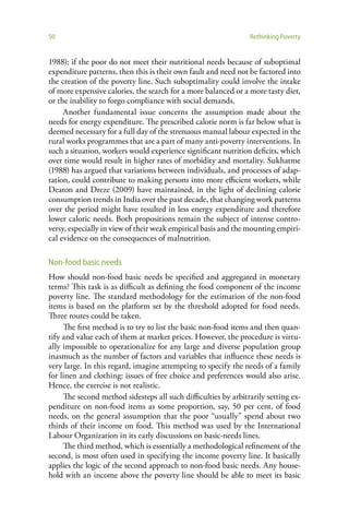 50                                                              Rethinking Poverty


1988): if the poor do not meet their nutritional needs because of suboptimal
expenditure patterns, then this is their own fault and need not be factored into
the creation of the poverty line. Such suboptimality could involve the intake
of more expensive calories, the search for a more balanced or a more tasty diet,
or the inability to forgo compliance with social demands.
     Another fundamental issue concerns the assumption made about the
needs for energy expenditure. The prescribed calorie norm is far below what is
deemed necessary for a full day of the strenuous manual labour expected in the
rural works programmes that are a part of many anti-poverty interventions. In
such a situation, workers would experience significant nutrition deficits, which
over time would result in higher rates of morbidity and mortality. Sukhatme
(1988) has argued that variations between individuals, and processes of adap-
tation, could contribute to making persons into more efficient workers, while
Deaton and Dreze (2009) have maintained, in the light of declining calorie
consumption trends in India over the past decade, that changing work patterns
over the period might have resulted in less energy expenditure and therefore
lower caloric needs. Both propositions remain the subject of intense contro-
versy, especially in view of their weak empirical basis and the mounting empiri-
cal evidence on the consequences of malnutrition.

Non-food basic needs
How should non-food basic needs be specified and aggregated in monetary
terms? This task is as difficult as defining the food component of the income
poverty line. The standard methodology for the estimation of the non-food
items is based on the platform set by the threshold adopted for food needs.
Three routes could be taken.
     The first method is to try to list the basic non-food items and then quan-
tify and value each of them at market prices. However, the procedure is virtu-
ally impossible to operationalize for any large and diverse population group
inasmuch as the number of factors and variables that influence these needs is
very large. In this regard, imagine attempting to specify the needs of a family
for linen and clothing: issues of free choice and preferences would also arise.
Hence, the exercise is not realistic.
     The second method sidesteps all such difficulties by arbitrarily setting ex-
penditure on non-food items as some proportion, say, 50 per cent, of food
needs, on the general assumption that the poor “usually” spend about two
thirds of their income on food. This method was used by the International
Labour Organization in its early discussions on basic-needs lines.
     The third method, which is essentially a methodological refinement of the
second, is most often used in specifying the income poverty line. It basically
applies the logic of the second approach to non-food basic needs. Any house-
hold with an income above the poverty line should be able to meet its basic
 
