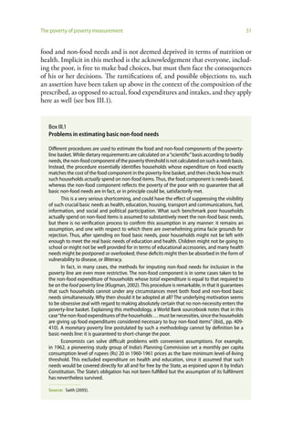 The poverty of poverty measurement                                                                      51


food and non-food needs and is not deemed deprived in terms of nutrition or
health. Implicit in this method is the acknowledgement that everyone, includ-
ing the poor, is free to make bad choices, but must then face the consequences
of his or her decisions. The ramifications of, and possible objections to, such
an assertion have been taken up above in the context of the composition of the
prescribed, as opposed to actual, food expenditures and intakes, and they apply
here as well (see box III.1).


   Box III.1
   Problems in estimating basic non-food needs

   Different procedures are used to estimate the food and non-food components of the poverty-
   line basket. While dietary requirements are calculated on a “scientific” basis according to bodily
   needs, the non-food component of the poverty threshold is not calculated on such a needs basis.
   Instead, the procedure essentially identifies households whose expenditure on food exactly
   matches the cost of the food component in the poverty-line basket, and then checks how much
   such households actually spend on non-food items. Thus, the food component is needs-based,
   whereas the non-food component reflects the poverty of the poor with no guarantee that all
   basic non-food needs are in fact, or in principle could be, satisfactorily met.
          This is a very serious shortcoming, and could have the effect of suppressing the visibility
   of such crucial basic needs as health, education, housing, transport and communications, fuel,
   information, and social and political participation. What such benchmark poor households
   actually spend on non-food items is assumed to substantively meet the non-food basic needs,
   but there is no verification process to confirm this assumption in any manner: it remains an
   assumption, and one with respect to which there are overwhelming prima facie grounds for
   rejection. Thus, after spending on food basic needs, poor households might not be left with
   enough to meet the real basic needs of education and health. Children might not be going to
   school or might not be well provided for in terms of educational accessories, and many health
   needs might be postponed or overlooked; these deficits might then be absorbed in the form of
   vulnerability to disease, or illiteracy.
          In fact, in many cases, the methods for imputing non-food needs for inclusion in the
   poverty line are even more restrictive. The non-food component is in some cases taken to be
   the non-food expenditure of households whose total expenditure is equal to that required to
   be on the food poverty line (Klugman, 2002). This procedure is remarkable, in that it guarantees
   that such households cannot under any circumstances meet both food and non-food basic
   needs simultaneously. Why then should it be adopted at all? The underlying motivation seems
   to be obsessive zeal with regard to making absolutely certain that no non-necessity enters the
   poverty-line basket. Explaining this methodology, a World Bank sourcebook notes that in this
   case “the non-food expenditures of the households … must be necessities, since the households
   are giving up food expenditures considered necessary to buy non-food items” (ibid., pp. 409-
   410). A monetary poverty line postulated by such a methodology cannot by definition be a
   basic-needs line: it is guaranteed to short-change the poor.
          Economists can solve difficult problems with convenient assumptions. For example,
   in 1962, a pioneering study group of India’s Planning Commission set a monthly per capita
   consumption level of rupees (Rs) 20 in 1960-1961 prices as the bare minimum level-of-living
   threshold. This excluded expenditure on health and education, since it assumed that such
   needs would be covered directly for all and for free by the State, as enjoined upon it by India’s
   Constitution. The State’s obligation has not been fulfilled but the assumption of its fulfilment
   has nevertheless survived.

   Source: Saith (2005).
 
