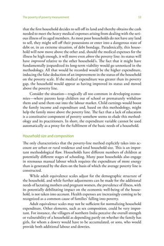 The poverty of poverty measurement                                             53


that the first household decides to sell off its land and thereby obtains the cash
needed to meet the heavy medical expenses arising from dealing with the seri-
ous illness of its aged members. As most poor households do not have any land
to sell, they might sell off their possessions or enter into a dangerous state of
debt or, in an extreme situation, of debt bondage. Paradoxically, this house-
hold will now move above the other and, should the medical expenses for the
illness be high enough, it will move even above the poverty line: its status will
have improved relative to the other household’s. The fact that it might have
fundamentally jeopardized its long-term viability would go unnoticed in the
methodology. All that would be recorded would be the higher expenditure,
inducing the false deduction of an improvement in the status of the household
on the poverty scale. If the medical expenditure was greater than its poverty
gap, the household would appear as having improved its status and moved
above the poverty line.
      Consider the situation—tragically all too common in developing econo-
mies—where parents keep children out of school or prematurely withdraw
them and send them out into the labour market. Child earnings would boost
the family income and expenditure and, based on this methodology, might
help the family move above the poverty line. The fact that a lack of education
is a constitutive component of poverty somehow seems to elude this method-
ology and its practitioners. In short, the expenditure variable cannot be used
automatically as a proxy for the fulfilment of the basic needs of a household.

Household size and composition
The only characteristics that the poverty-line method explicitly takes into ac-
count are urban or rural residence and total household size. This is an impor-
tant methodological flaw. Households have different numbers of children at
potentially different stages of schooling. Many poor households also engage
in strenuous manual labour which requires the expenditure of more energy
than is generated by the diets on the basis of which the average poverty line is
constructed.
     While adult equivalence scales adjust for the demographic structure of
the household, and while further adjustments can be made for the additional
needs of lactating mothers and pregnant women, the prevalence of illness, with
its potentially debilitating impact on the economic well-being of the house-
hold, is not taken into account. Health expenses are increasingly coming to be
recognized as a common cause of families’ falling into poverty.
     Adult equivalence scales may not be sufficient for normalizing household
expenditure. Other elements, such as sex composition, could be very impor-
tant. For instance, the villagers of northern India perceive the overall strength
or vulnerability of a household as depending partly on whether the family has
girls, for whom a dowry would have to be accumulated, or sons, who would
provide both additional labour and dowries.
 