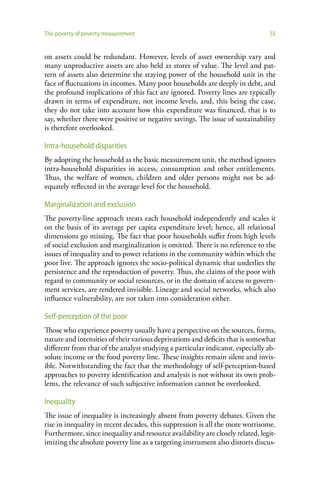 The poverty of poverty measurement                                              55


on assets could be redundant. However, levels of asset ownership vary and
many unproductive assets are also held as stores of value. The level and pat-
tern of assets also determine the staying power of the household unit in the
face of fluctuations in incomes. Many poor households are deeply in debt, and
the profound implications of this fact are ignored. Poverty lines are typically
drawn in terms of expenditure, not income levels, and, this being the case,
they do not take into account how this expenditure was financed, that is to
say, whether there were positive or negative savings. The issue of sustainability
is therefore overlooked.

Intra-household disparities
By adopting the household as the basic measurement unit, the method ignores
intra-household disparities in access, consumption and other entitlements.
Thus, the welfare of women, children and older persons might not be ad-
equately reflected in the average level for the household.

Marginalization and exclusion
The poverty-line approach treats each household independently and scales it
on the basis of its average per capita expenditure level; hence, all relational
dimensions go missing. The fact that poor households suffer from high levels
of social exclusion and marginalization is omitted. There is no reference to the
issues of inequality and to power relations in the community within which the
poor live. The approach ignores the socio-political dynamic that underlies the
persistence and the reproduction of poverty. Thus, the claims of the poor with
regard to community or social resources, or in the domain of access to govern-
ment services, are rendered invisible. Lineage and social networks, which also
influence vulnerability, are not taken into consideration either.

Self-perception of the poor
Those who experience poverty usually have a perspective on the sources, forms,
nature and intensities of their various deprivations and deficits that is somewhat
different from that of the analyst studying a particular indicator, especially ab-
solute income or the food poverty line. These insights remain silent and invis-
ible. Notwithstanding the fact that the methodology of self-perception-based
approaches to poverty identification and analysis is not without its own prob-
lems, the relevance of such subjective information cannot be overlooked.

Inequality
The issue of inequality is increasingly absent from poverty debates. Given the
rise in inequality in recent decades, this suppression is all the more worrisome.
Furthermore, since inequality and resource availability are closely related, legit-
imizing the absolute poverty line as a targeting instrument also distorts discus-
 