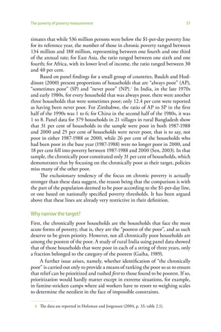 The poverty of poverty measurement                                               57


timates that while 536 million persons were below the $1-per-day poverty line
for its reference year, the number of those in chronic poverty ranged between
134 million and 188 million, representing between one fourth and one third
of the annual rate; for East Asia, the ratio ranged between one sixth and one
fourth; for Africa, with its lower level of income, the ratio ranged between 30
and 40 per cent.
     Based on panel findings for a small group of countries, Baulch and Hod-
dinott (2000) present proportions of households that are “always poor” (AP),
“sometimes poor” (SP) and “never poor” (NP).5 In India, in the late 1970s
and early 1980s, for every household that was always poor, there were another
three households that were sometimes poor; only 12.4 per cent were reported
as having been never poor. For Zimbabwe, the ratio of AP to SP in the first
half of the 1990s was 1 to 6; for China in the second half of the 1980s, it was
1 to 8. Panel data for 379 households in 21 villages in rural Bangladesh show
that 31 per cent of households in the sample were poor in both 1987-1988
and 2000 and 25 per cent of households were never poor, that is to say, not
poor in either 1987-1988 or 2000, while 26 per cent of the households who
had been poor in the base year (1987-1988) were no longer poor in 2000, and
18 per cent fell into poverty between 1987-1988 and 2000 (Sen, 2003). In that
sample, the chronically poor constituted only 31 per cent of households, which
demonstrates that by focusing on the chronically poor as their target, policies
miss many of the other poor.
     The exclusionary tendency of the focus on chronic poverty is actually
stronger than these data suggest, the reason being that the comparison is with
the part of the population deemed to be poor according to the $1-per-day line,
or one based on nationally specified poverty thresholds. It has been argued
above that these lines are already very restrictive in their definition.

Why narrow the target?
First, the chronically poor households are the households that face the most
acute forms of poverty, that is, they are the “poorest of the poor”, and as such
deserve to be given priority. However, not all chronically poor households are
among the poorest of the poor. A study of rural India using panel data showed
that of those households that were poor in each of a string of three years, only
a fraction belonged to the category of the poorest (Gaiha, 1989).
     A further issue arises, namely, whether identification of “the chronically
poor” is carried out only to provide a means of ranking the poor so as to ensure
that relief can be prioritized and rushed first to those found to be poorest. If so,
prioritization would hardly matter except in extreme situations, for example,
in famine-stricken camps where aid workers have to resort to weighing scales
to determine the neediest in the face of impossible constraints.

  5   The data are reported in Holzman and Jorgensen (2004, p. 33, table 2.1).
 