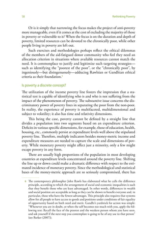 58                                                                               Rethinking Poverty


     Or is it simply that narrowing the focus makes the project of anti-poverty
more manageable, even if it comes at the cost of excluding the majority of those
in poverty or vulnerable to it? When the focus is on the duration and depth of
poverty, limited resources can be devoted to the chronically poor, while other
people living in poverty are left out.
     Such exercises and methodologies perhaps reflect the ethical dilemmas
of the members of the aid-fatigued donor community who feel they need an
allocation criterion in situations where available resources cannot match the
need. It is commonplace to justify and legitimize such targeting strategies—
such as identifying the “poorest of the poor”, or the “chronically poor”, by
ingeniously—but disingenuously—adducing Rawlsian or Gandhian ethical
criteria as their foundation.6

Is poverty a discrete concept?
The utilization of the income poverty line fosters the impression that a sta-
tistical test is capable of identifying who is and who is not suffering from the
impact of the phenomenon of poverty. The substantive issue concerns the dis-
criminatory power of poverty lines in separating the poor from the non-poor.
In reality, the experience of poverty is multifaceted, multidimensional and
subject to volatility; it also has time and relativity dimensions.
      This being the case, poverty cannot be defined by a straight line that
divides a population into two segments based on an expenditure criterion.
Deficits in various specific dimensions, for example, those of education, health,
housing, etc., commonly persist at expenditure levels well above the stipulated
poverty line. Therefore, multiple indicators besides money-metric income and
expenditure measures are needed to capture the scale and dimensions of pov-
erty. While monetary poverty might affect just a minority, only a few might
escape poverty in any form.
      There are usually high proportions of the population in most developing
countries at expenditure levels concentrated around the poverty line. Shifting
the line up or down could make a dramatic difference with respect to the esti-
mated incidence of monetary poverty. Since the methodological and statistical
bases of the money-metric approach are so seriously compromised, there has

     6   The contemporary philosopher John Rawls has elaborated what he calls the difference
         principle, according to which the arrangement of social and economic inequalities is such
         that they benefit those who are least advantaged. In other words, differences in wealth
         and social position are acceptable as long as they can be shown to benefit everyone and, in
         particular, those who have the fewest advantages. This principle also requires that systems
         allow for all people to have access to goods and positions under conditions of fair equality
         of opportunity based on both need and merit. Gandhi’s yardstick for action was simple:
         “Whenever you are in doubt, or when the self becomes too much with you, apply the fol-
         lowing test: Recall the face of the poorest and the weakest person whom you have seen,
         and ask yourself if the next step you contemplate is going to be of any use to that person”
         (see Barker (2007)).
 